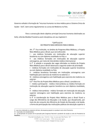 Governo voltado à formação de “recursos humanos na área médica para o Sistema Único de
Saúde – SUS”, bem como regulamentar os cursos de Medicina no País.
Para a consecução deste objetivo principal (recursos humanos destinados ao
SUS), referida Medida Provisória assim disciplinou em seu Capítulo V:
“CAPÍTULO IV
DO PROJETO MAIS MÉDICOS PARA O BRASIL
Art. 7
o
Fica instituído, no âmbito do Programa Mais Médicos, o Projeto
Mais Médicos para o Brasil, que será oferecido:
I - aos médicos formados em instituições de educação superior
brasileiras ou com diploma revalidado no País; e
II - aos médicos formados em instituições de educação superior
estrangeiras, por meio de intercâmbio médico internacional.
§ 1
o
A seleção e ocupação das vagas ofertadas no âmbito do Projeto
Mais Médicos para o Brasil observará a seguinte ordem de prioridade:
I - médicos formados em instituições de educação superior brasileiras
ou com diploma revalidado no País;
II - médicos brasileiros formados em instituições estrangeiras com
habilitação para exercício da medicina no exterior; e
III - médicos estrangeiros com habilitação para exercício de medicina no
exterior.
§ 2
o
Para fins do Projeto Mais Médicos para o Brasil, considera-se:
I - médico participante - médico intercambista ou médico formado em
instituição de educação superior brasileira ou com diploma revalidado;
e
II - médico intercambista - médico formado em instituição de educação
superior estrangeira com habilitação para exercício da medicina no
exterior.
§ 3o
A coordenação do Projeto Mais Médicos para o Brasil ficará a
cargo dos Ministérios da Educação e da Saúde, que disciplinarão, por
meio de ato conjunto dos Ministros de Estado da Educação e da Saúde,
a forma de participação das instituições públicas de educação superior e
II – que vise a detenção ou seqüestro de bens, de poupança popular ou qualquer outro ativo financeiro;
III – reservada a lei complementar;
IV – já disciplinada em projeto de lei aprovado pelo Congresso Nacional e pendente de sanção ou veto do Presidente da
República.
 