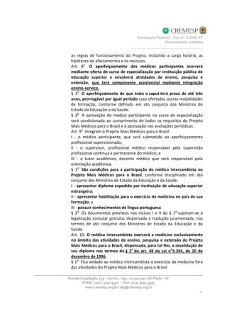 as regras de funcionamento do Projeto, incluindo a carga horária, as
hipóteses de afastamentos e os recessos.
Art. 8o
O aperfeiçoamento dos médicos participantes ocorrerá
mediante oferta de curso de especialização por instituição pública de
educação superior e envolverá atividades de ensino, pesquisa e
extensão, que terá componente assistencial mediante integração
ensino-serviço.
§ 1o
O aperfeiçoamento de que trata o caput terá prazo de até três
anos, prorrogável por igual período caso ofertadas outras modalidades
de formação, conforme definido em ato conjunto dos Ministros de
Estado da Educação e da Saúde.
§ 2o
A aprovação do médico participante no curso de especialização
será condicionada ao cumprimento de todos os requisitos do Projeto
Mais Médicos para o Brasil e à aprovação nas avaliações periódicas.
Art. 9o
Integram o Projeto Mais Médicos para o Brasil:
I - o médico participante, que será submetido ao aperfeiçoamento
profissional supervisionado;
II - o supervisor, profissional médico responsável pela supervisão
profissional contínua e permanente do médico; e
III - o tutor acadêmico, docente médico que será responsável pela
orientação acadêmica.
§ 1
o
São condições para a participação do médico intercambista no
Projeto Mais Médicos para o Brasil, conforme disciplinado em ato
conjunto dos Ministros de Estado da Educação e da Saúde:
I - apresentar diploma expedido por instituição de educação superior
estrangeira;
II - apresentar habilitação para o exercício da medicina no país de sua
formação; e
III - possuir conhecimentos de língua portuguesa.
§ 2
o
Os documentos previstos nos incisos I e II do § 1
o
sujeitam-se à
legalização consular gratuita, dispensada a tradução juramentada, nos
termos de ato conjunto dos Ministros de Estado da Educação e da
Saúde.
Art. 10. O médico intercambista exercerá a medicina exclusivamente
no âmbito das atividades de ensino, pesquisa e extensão do Projeto
Mais Médicos para o Brasil, dispensada, para tal fim, a revalidação de
seu diploma nos termos do § 2
o
do art. 48 da Lei n
o
9.394, de 20 de
dezembro de 1996.
§ 1
o
Fica vedado ao médico intercambista o exercício da medicina fora
das atividades do Projeto Mais Médicos para o Brasil.
 