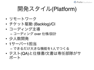 開発スタイル(Platform)
• リモートワーク
• チケット駆動 (Backlog)/CI
• コーディング主導
– コーディング over 仕様/設計
• 少人数開発
• 1サーバー1担当
– できるだけ大きな機能を1人でつくる
• テスト(QA)と仕様書/文書は専任部隊がサ
ポート
 