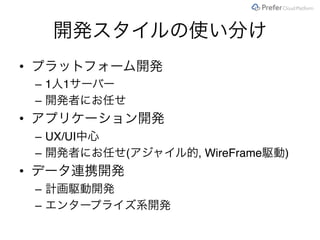 開発スタイルの使い分け
• プラットフォーム開発
– 1人1サーバー
– 開発者にお任せ
• アプリケーション開発
– UX/UI中心
– 開発者にお任せ(アジャイル的, WireFrame駆動)
• データ連携開発
– 計画駆動開発
– エンタープライズ系開発
 
