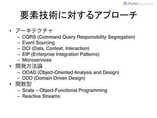 要素技術に対するアプローチ
• アーキテクチャ
– CQRS (Command Query Responsibility Segregation)
– Event Sourcing
– DCI (Data, Context, Interaction)
– EIP (Enterprise Integration Patterns)
– Microservices
• 開発方法論
– OOAD (Object-Oriented Analysis and Design)
– DDD (Domain Driven Design)
• 関数型
– Scala – Object-Functional Programming
– Reactive Streams
 