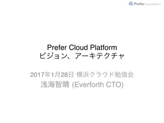 Prefer Cloud Platform
ビジョン、アーキテクチャ
2017年1月28日 横浜クラウド勉強会
浅海智晴 (Everforth CTO)
 