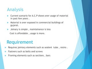 Analysis
 Current scenario for A.C.P shows over usage of material
in past few years .
 Material is over exposed in commercial buildings of
gujarat.
 Joinary is simple , maintainance is less
Cost is affordable , usage is more.
 Requires joiniary elements such as sealent tube , resins .
 Fastners such as bolts and screws
 Framing elements such as sections , bars
Requirement
 