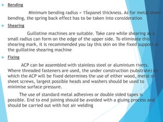  Bending
Minimum bending radius = 15xpanel thickness. As for metal sheet
bending, the spring back effect has to be taken into consideration
 Shearing
Guillotine machines are suitable. Take care while shearing as a
small radius can form on the edge of the upper side. To eliminate this
shearing mark, it is recommended you lay this skin on the fixed support or
the guillotine shearing machine
 Fixing
ACP can be assembled with stainless steel or aluminium rivets.
Where threaded fasteners are used, the under construction (substrate) on
which the ACP will be fixed determines the use of either wood, metal or
sheet screws, largest possible heads and washers should be used to
minimise surface pressure.
The use of standard metal adhesives or double sided tapes is
possible. End to end joining should be avoided with a gluing process and
should be carried out with hot air welding
 