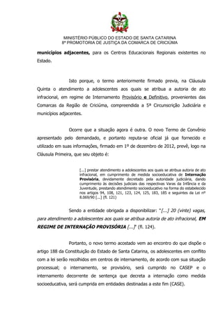 MINISTÉRIO PÚBLICO DO ESTADO DE SANTA CATARINA
            8ª PROMOTORIA DE JUSTIÇA DA COMARCA DE CRICIÚMA

municípios adjacentes, para os Centros Educacionais Regionais existentes no
Estado.



               Isto porque, o termo anteriormente firmado previa, na Cláusula
Quinta o atendimento a adolescentes aos quais se atribua a autoria de ato
infracional, em regime de Internamento Provisório e Definitivo, provenientes das
Comarcas da Região de Criciúma, compreendida a 5ª Circunscrição Judiciária e
municípios adjacentes.


               Ocorre que a situação agora é outra. O novo Termo de Convênio
apresentado pelo demandado, e portanto reputa-se oficial já que fornecido e
utilizado em suas informações, firmado em 1º de dezembro de 2012, prevê, logo na
Cláusula Primeira, que seu objeto é:


                     [...] prestar atendimento a adolescentes aos quais se atribua autoria de ato
                     infracional, em cumprimento de medida socioeducativa de Internação
                     Provisória, devidamente decretado pela autoridade judiciária, dando
                     cumprimento às decisões judiciais das respectivas Varas da Infância e da
                     Juventude, prestando atendimento socioeducativo na forma do estabelecido
                     nos artigos 94, 108, 121, 123, 124, 125, 183, 185 e seguintes da Lei nº
                     8.069/90 [...] (fl. 121)


               Sendo a entidade obrigada a disponibilizar: " [...] 20 (vinte) vagas,
para atendimento a adolescentes aos quais se atribua autoria de ato infracional, EM
REGIME DE INTERNAÇÃO PROVISÓRIA [...]" (fl. 124).


               Portanto, o novo termo acostado vem ao encontro do que dispõe o
artigo 188 da Constituição do Estado de Santa Catarina, os adolescentes em conflito
com a lei serão recolhidos em centros de internamento, de acordo com sua situação
processual; o internamento, se provisório, será cumprido no CASEP e o
internamento decorrente de sentença que decreta a internação como medida
socioeducativa, será cumprida em entidades destinadas a este fim (CASE).
 