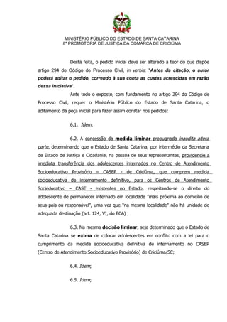 MINISTÉRIO PÚBLICO DO ESTADO DE SANTA CATARINA
            8ª PROMOTORIA DE JUSTIÇA DA COMARCA DE CRICIÚMA



               Desta feita, o pedido inicial deve ser alterado a teor do que dispõe
artigo 294 do Código de Processo Civil, in verbis: "Antes da citação, o autor
poderá aditar o pedido, correndo à sua conta as custas acrescidas em razão
dessa iniciativa".
               Ante todo o exposto, com fundamento no artigo 294 do Código de
Processo Civil, requer o Ministério Público do Estado de Santa Catarina, o
aditamento da peça inicial para fazer assim constar nos pedidos:


               6.1. Idem;


               6.2. A concessão da medida liminar propugnada inaudita altera
parte, determinando que o Estado de Santa Catarina, por intermédio da Secretaria
de Estado de Justiça e Cidadania, na pessoa de seus representantes, providencie a
imediata transferência dos adolescentes internados no Centro de Atendimento
Socioeducativo Provisório – CASEP - de Criciúma, que cumprem medida
socioeducativa de internamento definitivo, para os Centros de Atendimento
Socieducativo – CASE - existentes no Estado, respeitando-se o direito do
adolescente de permanecer internado em localidade "mais próxima ao domicílio de
seus pais ou responsável", uma vez que "na mesma localidade" não há unidade de
adequada destinação (art. 124, VI, do ECA) ;


               6.3. Na mesma decisão liminar, seja determinado que o Estado de
Santa Catarina se exima de colocar adolescentes em conflito com a lei para o
cumprimento da medida socioeducativa definitiva de internamento no CASEP
(Centro de Atendimento Socioeducativo Provisório) de Criciúma/SC;


               6.4. Idem;


               6.5. Idem;
 