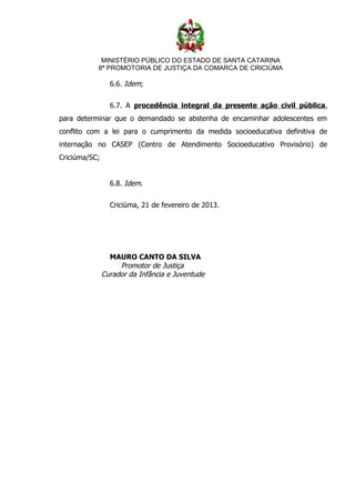 MINISTÉRIO PÚBLICO DO ESTADO DE SANTA CATARINA
           8ª PROMOTORIA DE JUSTIÇA DA COMARCA DE CRICIÚMA

                 6.6. Idem;


                 6.7. A procedência integral da presente ação civil pública,
para determinar que o demandado se abstenha de encaminhar adolescentes em
conflito com a lei para o cumprimento da medida socioeducativa definitiva de
internação no CASEP (Centro de Atendimento Socioeducativo Provisório) de
Criciúma/SC;


                 6.8. Idem.


                 Criciúma, 21 de fevereiro de 2013.




                 MAURO CANTO DA SILVA
                    Promotor de Justiça
               Curador da Infância e Juventude
 
