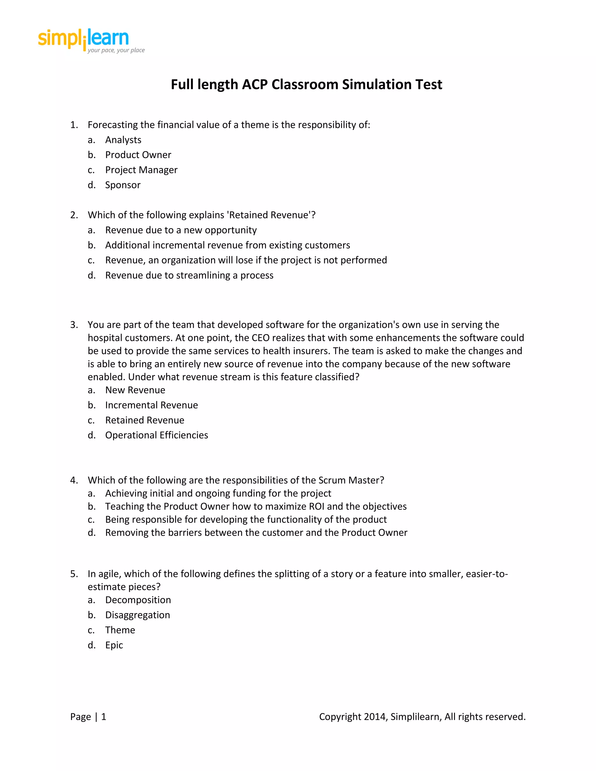 Page | 1 Copyright 2014, Simplilearn, All rights reserved.
Full length ACP Classroom Simulation Test
1. Forecasting the financial value of a theme is the responsibility of:
a. Analysts
b. Product Owner
c. Project Manager
d. Sponsor
2. Which of the following explains 'Retained Revenue'?
a. Revenue due to a new opportunity
b. Additional incremental revenue from existing customers
c. Revenue, an organization will lose if the project is not performed
d. Revenue due to streamlining a process
3. You are part of the team that developed software for the organization's own use in serving the
hospital customers. At one point, the CEO realizes that with some enhancements the software could
be used to provide the same services to health insurers. The team is asked to make the changes and
is able to bring an entirely new source of revenue into the company because of the new software
enabled. Under what revenue stream is this feature classified?
a. New Revenue
b. Incremental Revenue
c. Retained Revenue
d. Operational Efficiencies
4. Which of the following are the responsibilities of the Scrum Master?
a. Achieving initial and ongoing funding for the project
b. Teaching the Product Owner how to maximize ROI and the objectives
c. Being responsible for developing the functionality of the product
d. Removing the barriers between the customer and the Product Owner
5. In agile, which of the following defines the splitting of a story or a feature into smaller, easier-to-
estimate pieces?
a. Decomposition
b. Disaggregation
c. Theme
d. Epic
 