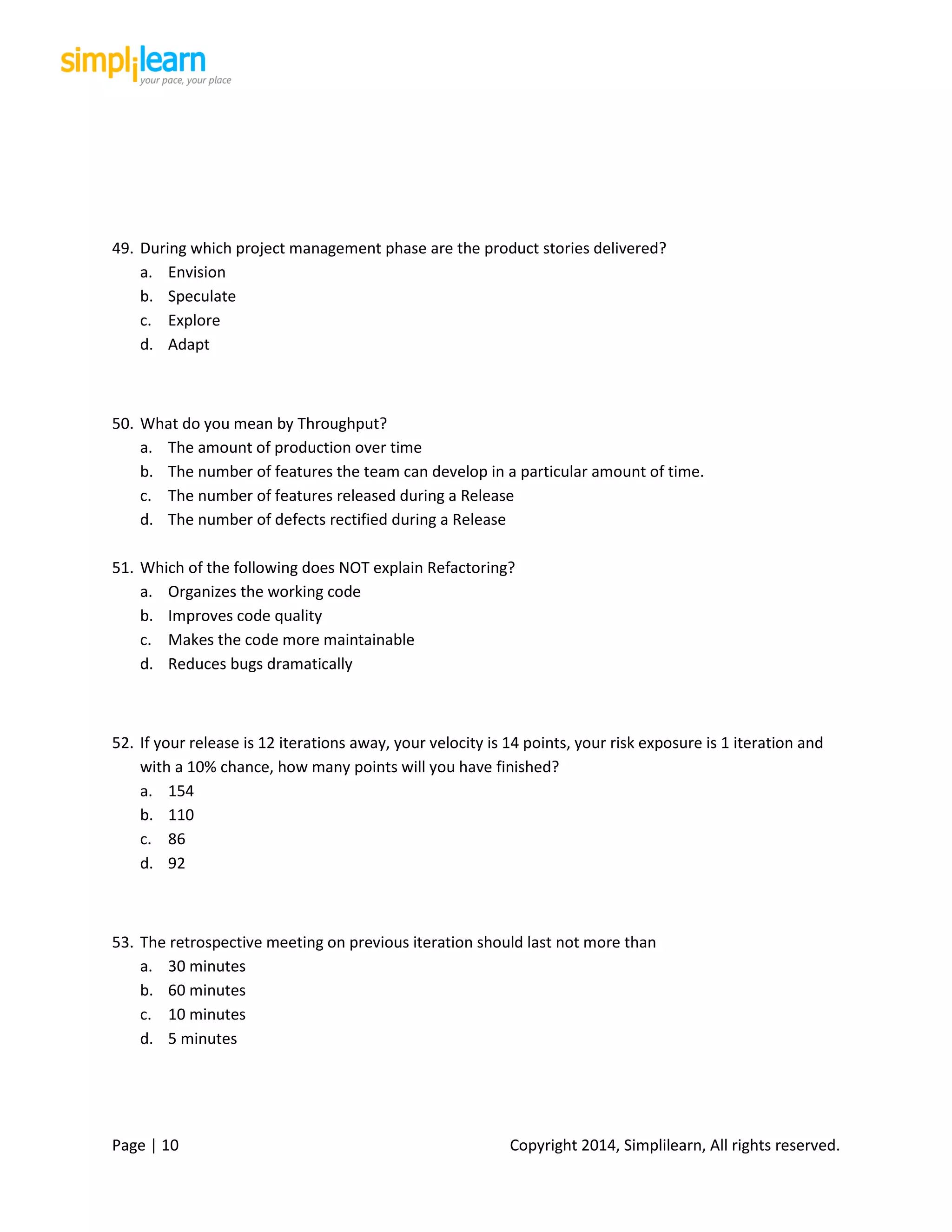 Page | 10 Copyright 2014, Simplilearn, All rights reserved.
49. During which project management phase are the product stories delivered?
a. Envision
b. Speculate
c. Explore
d. Adapt
50. What do you mean by Throughput?
a. The amount of production over time
b. The number of features the team can develop in a particular amount of time.
c. The number of features released during a Release
d. The number of defects rectified during a Release
51. Which of the following does NOT explain Refactoring?
a. Organizes the working code
b. Improves code quality
c. Makes the code more maintainable
d. Reduces bugs dramatically
52. If your release is 12 iterations away, your velocity is 14 points, your risk exposure is 1 iteration and
with a 10% chance, how many points will you have finished?
a. 154
b. 110
c. 86
d. 92
53. The retrospective meeting on previous iteration should last not more than
a. 30 minutes
b. 60 minutes
c. 10 minutes
d. 5 minutes
 