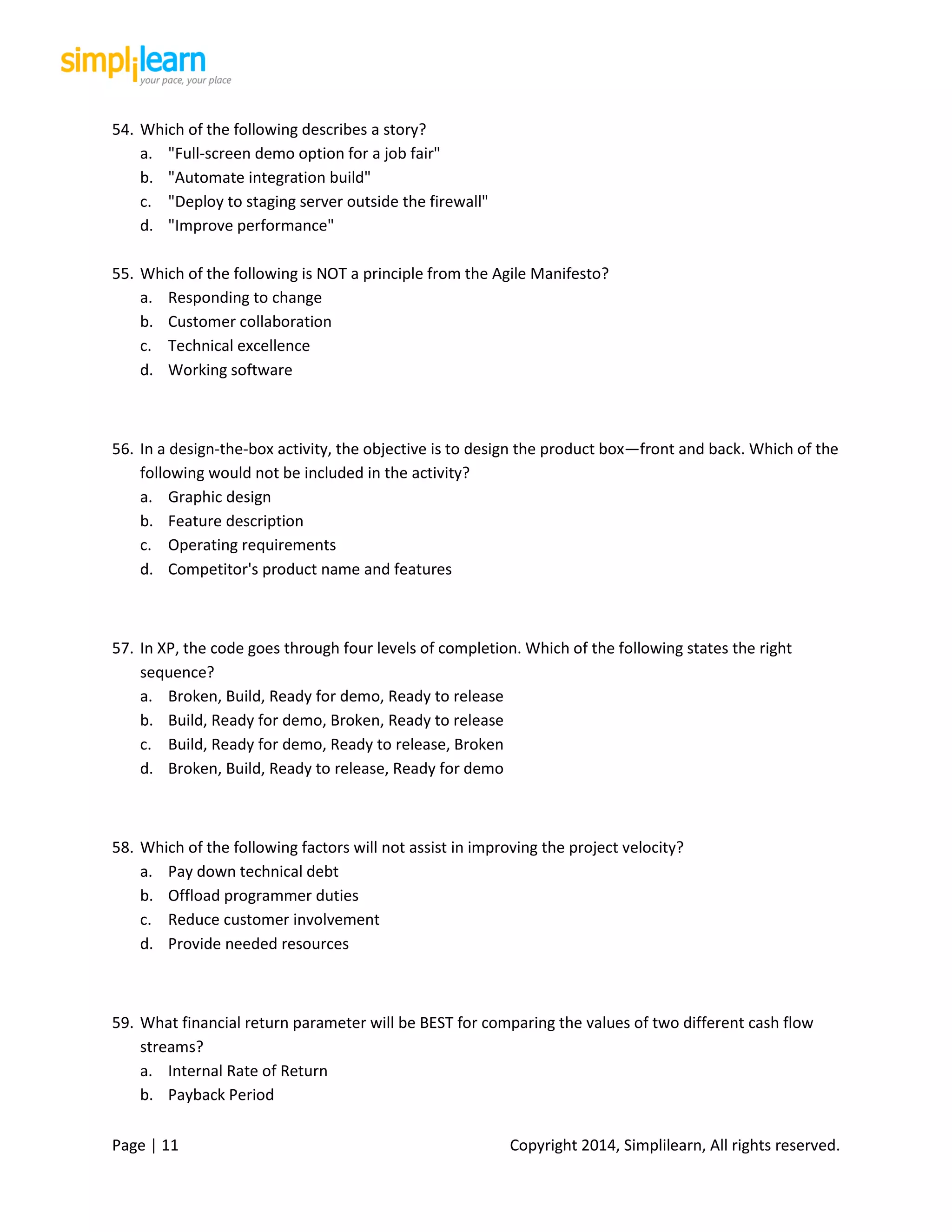 Page | 11 Copyright 2014, Simplilearn, All rights reserved.
54. Which of the following describes a story?
a. "Full-screen demo option for a job fair"
b. "Automate integration build"
c. "Deploy to staging server outside the firewall"
d. "Improve performance"
55. Which of the following is NOT a principle from the Agile Manifesto?
a. Responding to change
b. Customer collaboration
c. Technical excellence
d. Working software
56. In a design-the-box activity, the objective is to design the product box—front and back. Which of the
following would not be included in the activity?
a. Graphic design
b. Feature description
c. Operating requirements
d. Competitor's product name and features
57. In XP, the code goes through four levels of completion. Which of the following states the right
sequence?
a. Broken, Build, Ready for demo, Ready to release
b. Build, Ready for demo, Broken, Ready to release
c. Build, Ready for demo, Ready to release, Broken
d. Broken, Build, Ready to release, Ready for demo
58. Which of the following factors will not assist in improving the project velocity?
a. Pay down technical debt
b. Offload programmer duties
c. Reduce customer involvement
d. Provide needed resources
59. What financial return parameter will be BEST for comparing the values of two different cash flow
streams?
a. Internal Rate of Return
b. Payback Period
 