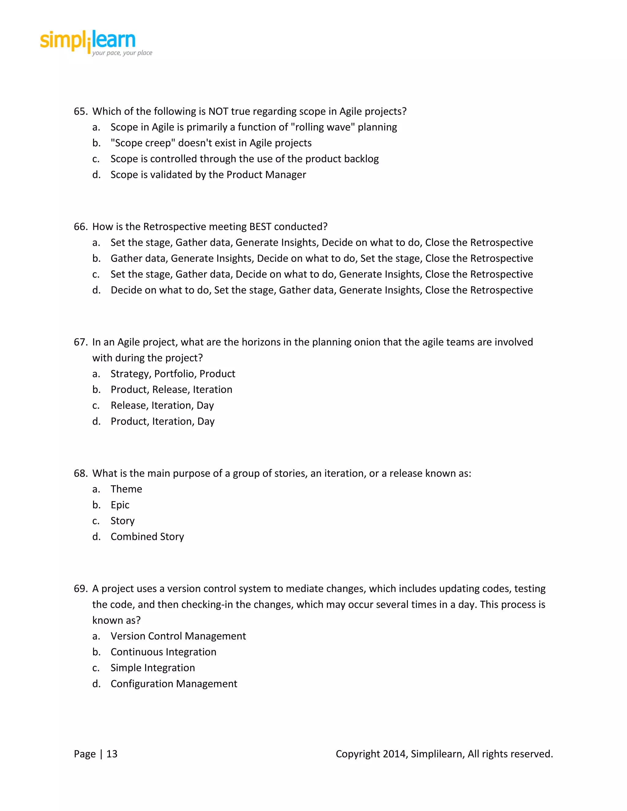 Page | 13 Copyright 2014, Simplilearn, All rights reserved.
65. Which of the following is NOT true regarding scope in Agile projects?
a. Scope in Agile is primarily a function of "rolling wave" planning
b. "Scope creep" doesn't exist in Agile projects
c. Scope is controlled through the use of the product backlog
d. Scope is validated by the Product Manager
66. How is the Retrospective meeting BEST conducted?
a. Set the stage, Gather data, Generate Insights, Decide on what to do, Close the Retrospective
b. Gather data, Generate Insights, Decide on what to do, Set the stage, Close the Retrospective
c. Set the stage, Gather data, Decide on what to do, Generate Insights, Close the Retrospective
d. Decide on what to do, Set the stage, Gather data, Generate Insights, Close the Retrospective
67. In an Agile project, what are the horizons in the planning onion that the agile teams are involved
with during the project?
a. Strategy, Portfolio, Product
b. Product, Release, Iteration
c. Release, Iteration, Day
d. Product, Iteration, Day
68. What is the main purpose of a group of stories, an iteration, or a release known as:
a. Theme
b. Epic
c. Story
d. Combined Story
69. A project uses a version control system to mediate changes, which includes updating codes, testing
the code, and then checking-in the changes, which may occur several times in a day. This process is
known as?
a. Version Control Management
b. Continuous Integration
c. Simple Integration
d. Configuration Management
 