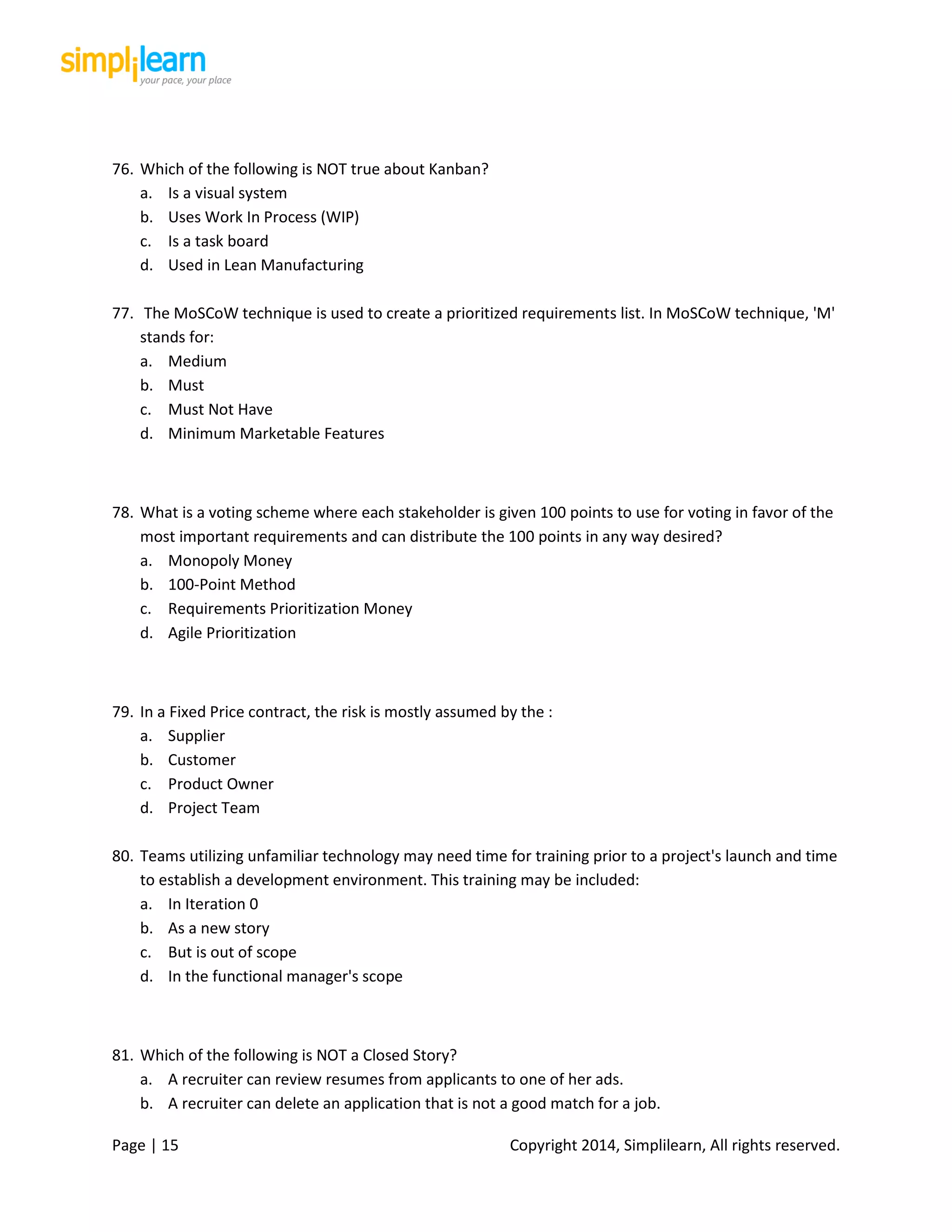 Page | 15 Copyright 2014, Simplilearn, All rights reserved.
76. Which of the following is NOT true about Kanban?
a. Is a visual system
b. Uses Work In Process (WIP)
c. Is a task board
d. Used in Lean Manufacturing
77. The MoSCoW technique is used to create a prioritized requirements list. In MoSCoW technique, 'M'
stands for:
a. Medium
b. Must
c. Must Not Have
d. Minimum Marketable Features
78. What is a voting scheme where each stakeholder is given 100 points to use for voting in favor of the
most important requirements and can distribute the 100 points in any way desired?
a. Monopoly Money
b. 100-Point Method
c. Requirements Prioritization Money
d. Agile Prioritization
79. In a Fixed Price contract, the risk is mostly assumed by the :
a. Supplier
b. Customer
c. Product Owner
d. Project Team
80. Teams utilizing unfamiliar technology may need time for training prior to a project's launch and time
to establish a development environment. This training may be included:
a. In Iteration 0
b. As a new story
c. But is out of scope
d. In the functional manager's scope
81. Which of the following is NOT a Closed Story?
a. A recruiter can review resumes from applicants to one of her ads.
b. A recruiter can delete an application that is not a good match for a job.
 
