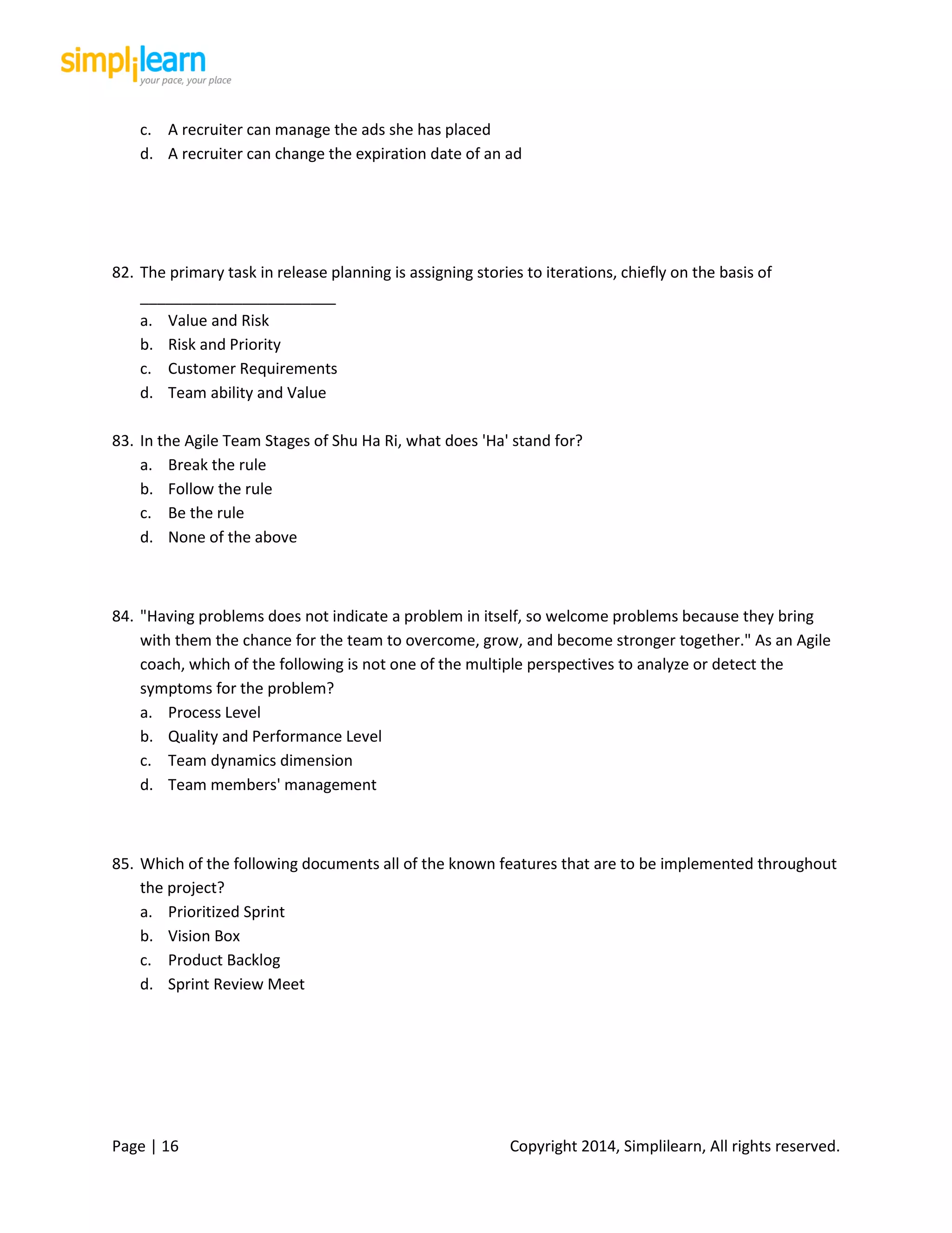 Page | 16 Copyright 2014, Simplilearn, All rights reserved.
c. A recruiter can manage the ads she has placed
d. A recruiter can change the expiration date of an ad
82. The primary task in release planning is assigning stories to iterations, chiefly on the basis of
_______________________
a. Value and Risk
b. Risk and Priority
c. Customer Requirements
d. Team ability and Value
83. In the Agile Team Stages of Shu Ha Ri, what does 'Ha' stand for?
a. Break the rule
b. Follow the rule
c. Be the rule
d. None of the above
84. "Having problems does not indicate a problem in itself, so welcome problems because they bring
with them the chance for the team to overcome, grow, and become stronger together." As an Agile
coach, which of the following is not one of the multiple perspectives to analyze or detect the
symptoms for the problem?
a. Process Level
b. Quality and Performance Level
c. Team dynamics dimension
d. Team members' management
85. Which of the following documents all of the known features that are to be implemented throughout
the project?
a. Prioritized Sprint
b. Vision Box
c. Product Backlog
d. Sprint Review Meet
 