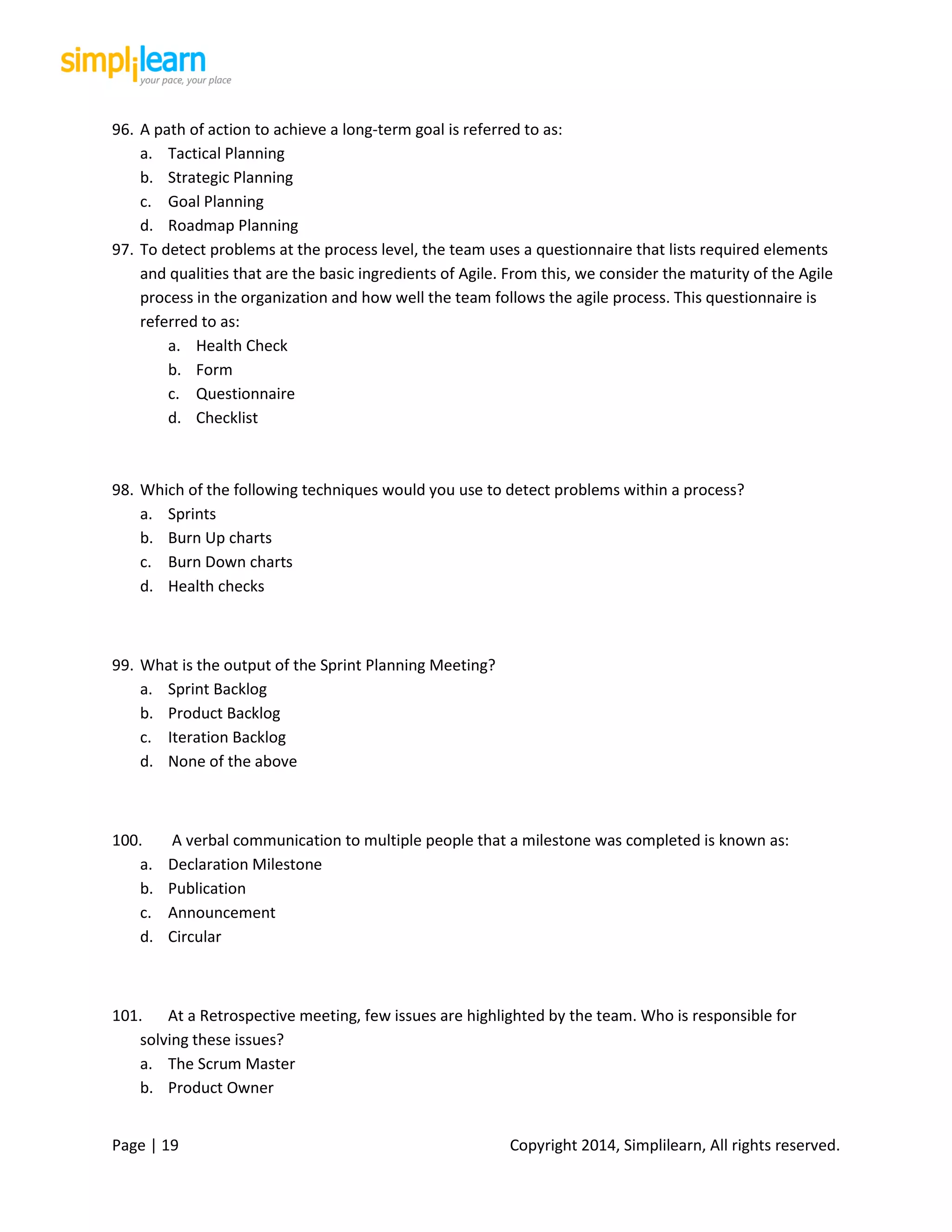 Page | 19 Copyright 2014, Simplilearn, All rights reserved.
96. A path of action to achieve a long-term goal is referred to as:
a. Tactical Planning
b. Strategic Planning
c. Goal Planning
d. Roadmap Planning
97. To detect problems at the process level, the team uses a questionnaire that lists required elements
and qualities that are the basic ingredients of Agile. From this, we consider the maturity of the Agile
process in the organization and how well the team follows the agile process. This questionnaire is
referred to as:
a. Health Check
b. Form
c. Questionnaire
d. Checklist
98. Which of the following techniques would you use to detect problems within a process?
a. Sprints
b. Burn Up charts
c. Burn Down charts
d. Health checks
99. What is the output of the Sprint Planning Meeting?
a. Sprint Backlog
b. Product Backlog
c. Iteration Backlog
d. None of the above
100. A verbal communication to multiple people that a milestone was completed is known as:
a. Declaration Milestone
b. Publication
c. Announcement
d. Circular
101. At a Retrospective meeting, few issues are highlighted by the team. Who is responsible for
solving these issues?
a. The Scrum Master
b. Product Owner
 