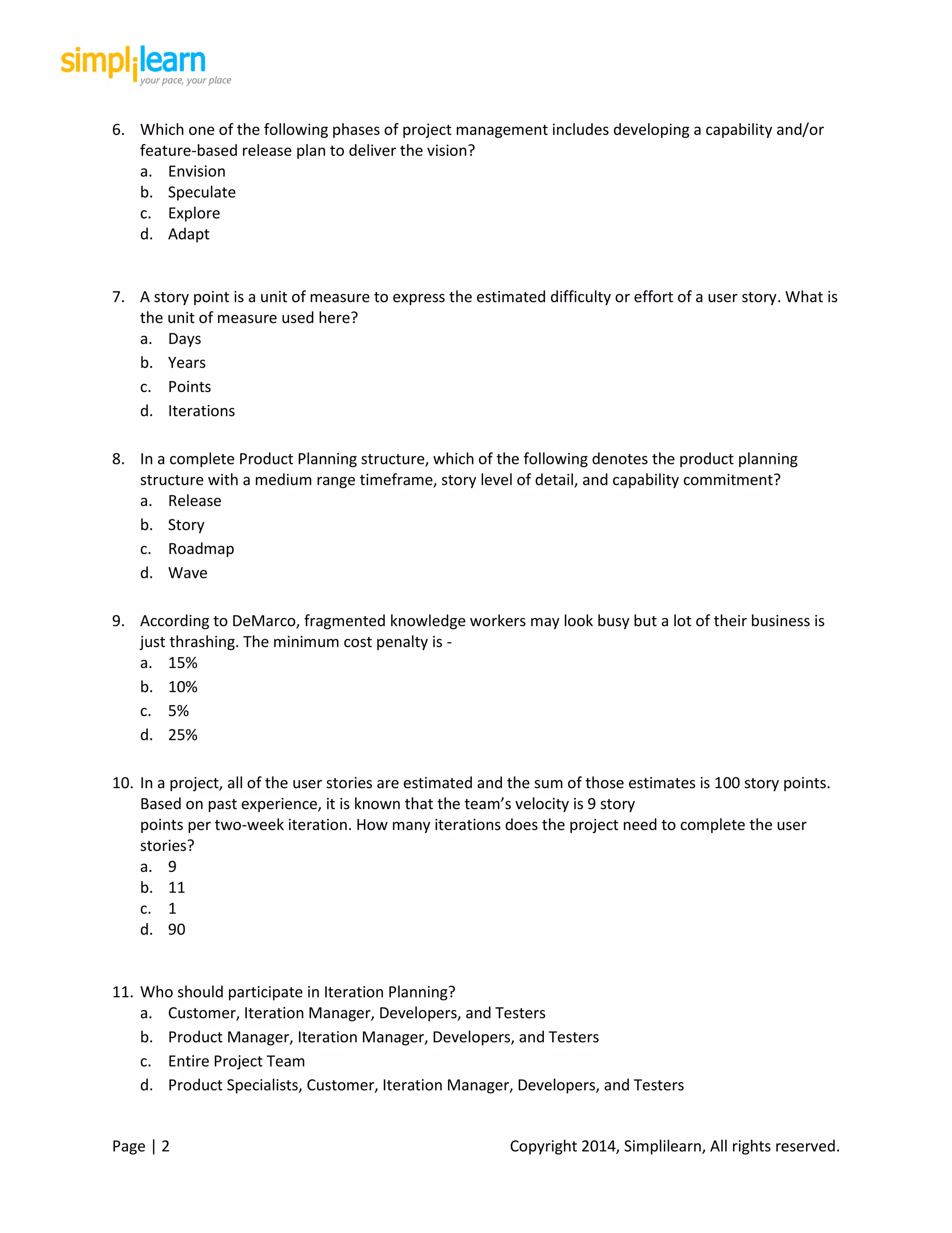 Page | 2 Copyright 2014, Simplilearn, All rights reserved.
6. Which one of the following phases of project management includes developing a capability and/or
feature-based release plan to deliver the vision?
a. Envision
b. Speculate
c. Explore
d. Adapt
7. A story point is a unit of measure to express the estimated difficulty or effort of a user story. What is
the unit of measure used here?
a. Days
b. Years
c. Points
d. Iterations
8. In a complete Product Planning structure, which of the following denotes the product planning
structure with a medium range timeframe, story level of detail, and capability commitment?
a. Release
b. Story
c. Roadmap
d. Wave
9. According to DeMarco, fragmented knowledge workers may look busy but a lot of their business is
just thrashing. The minimum cost penalty is -
a. 15%
b. 10%
c. 5%
d. 25%
10. In a project, all of the user stories are estimated and the sum of those estimates is 100 story points.
Based on past experience, it is known that the team’s velocity is 9 story
points per two-week iteration. How many iterations does the project need to complete the user
stories?
a. 9
b. 11
c. 1
d. 90
11. Who should participate in Iteration Planning?
a. Customer, Iteration Manager, Developers, and Testers
b. Product Manager, Iteration Manager, Developers, and Testers
c. Entire Project Team
d. Product Specialists, Customer, Iteration Manager, Developers, and Testers
 