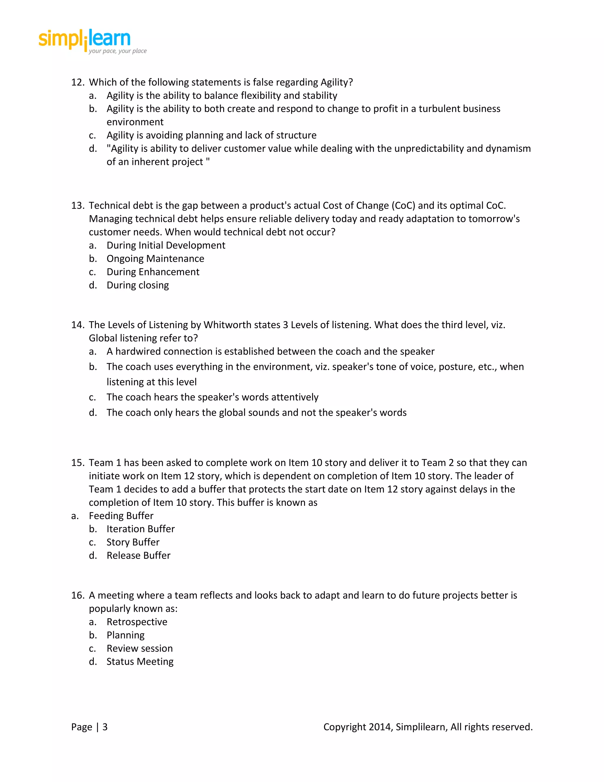 Page | 3 Copyright 2014, Simplilearn, All rights reserved.
12. Which of the following statements is false regarding Agility?
a. Agility is the ability to balance flexibility and stability
b. Agility is the ability to both create and respond to change to profit in a turbulent business
environment
c. Agility is avoiding planning and lack of structure
d. "Agility is ability to deliver customer value while dealing with the unpredictability and dynamism
of an inherent project "
13. Technical debt is the gap between a product's actual Cost of Change (CoC) and its optimal CoC.
Managing technical debt helps ensure reliable delivery today and ready adaptation to tomorrow's
customer needs. When would technical debt not occur?
a. During Initial Development
b. Ongoing Maintenance
c. During Enhancement
d. During closing
14. The Levels of Listening by Whitworth states 3 Levels of listening. What does the third level, viz.
Global listening refer to?
a. A hardwired connection is established between the coach and the speaker
b. The coach uses everything in the environment, viz. speaker's tone of voice, posture, etc., when
listening at this level
c. The coach hears the speaker's words attentively
d. The coach only hears the global sounds and not the speaker's words
15. Team 1 has been asked to complete work on Item 10 story and deliver it to Team 2 so that they can
initiate work on Item 12 story, which is dependent on completion of Item 10 story. The leader of
Team 1 decides to add a buffer that protects the start date on Item 12 story against delays in the
completion of Item 10 story. This buffer is known as
a. Feeding Buffer
b. Iteration Buffer
c. Story Buffer
d. Release Buffer
16. A meeting where a team reflects and looks back to adapt and learn to do future projects better is
popularly known as:
a. Retrospective
b. Planning
c. Review session
d. Status Meeting
 