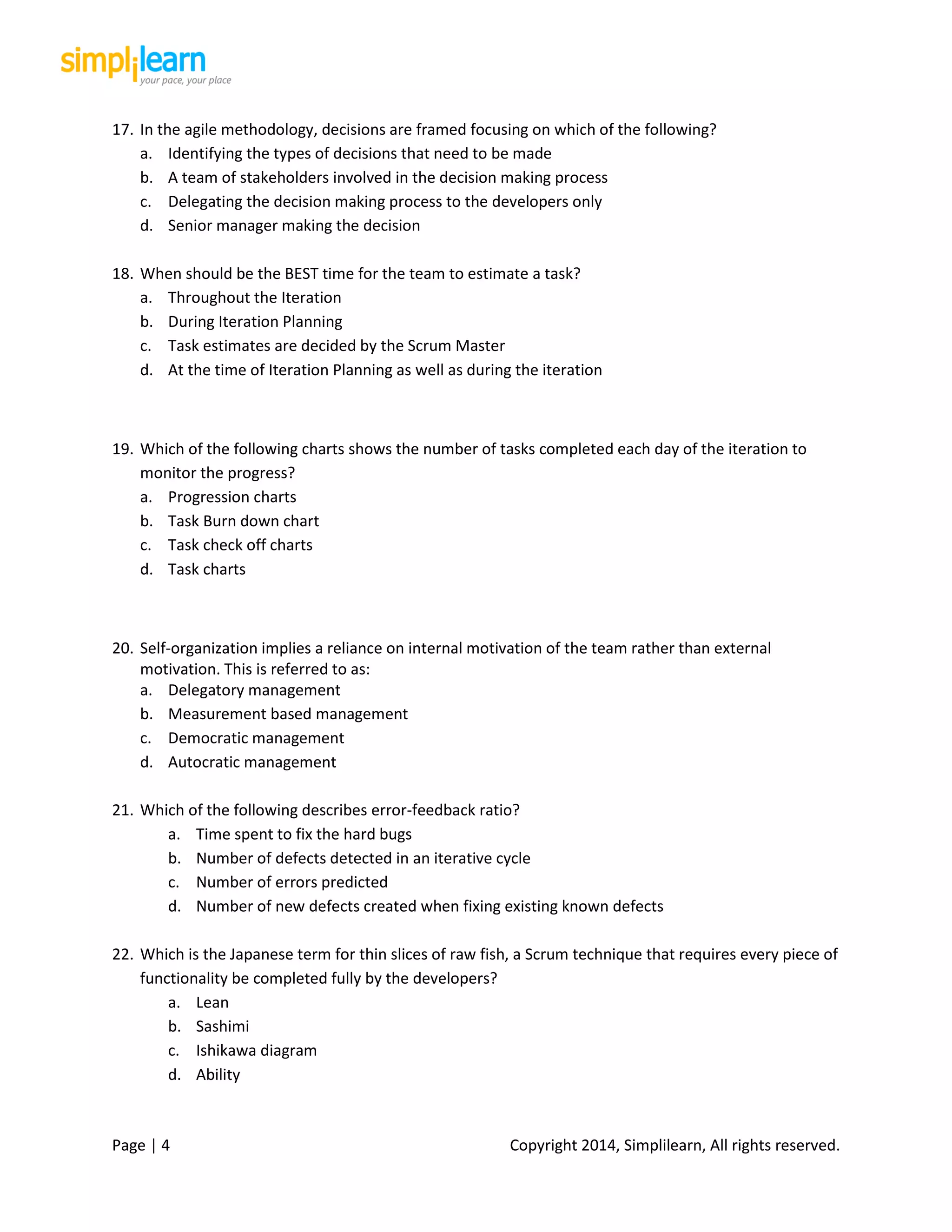 Page | 4 Copyright 2014, Simplilearn, All rights reserved.
17. In the agile methodology, decisions are framed focusing on which of the following?
a. Identifying the types of decisions that need to be made
b. A team of stakeholders involved in the decision making process
c. Delegating the decision making process to the developers only
d. Senior manager making the decision
18. When should be the BEST time for the team to estimate a task?
a. Throughout the Iteration
b. During Iteration Planning
c. Task estimates are decided by the Scrum Master
d. At the time of Iteration Planning as well as during the iteration
19. Which of the following charts shows the number of tasks completed each day of the iteration to
monitor the progress?
a. Progression charts
b. Task Burn down chart
c. Task check off charts
d. Task charts
20. Self-organization implies a reliance on internal motivation of the team rather than external
motivation. This is referred to as:
a. Delegatory management
b. Measurement based management
c. Democratic management
d. Autocratic management
21. Which of the following describes error-feedback ratio?
a. Time spent to fix the hard bugs
b. Number of defects detected in an iterative cycle
c. Number of errors predicted
d. Number of new defects created when fixing existing known defects
22. Which is the Japanese term for thin slices of raw fish, a Scrum technique that requires every piece of
functionality be completed fully by the developers?
a. Lean
b. Sashimi
c. Ishikawa diagram
d. Ability
 