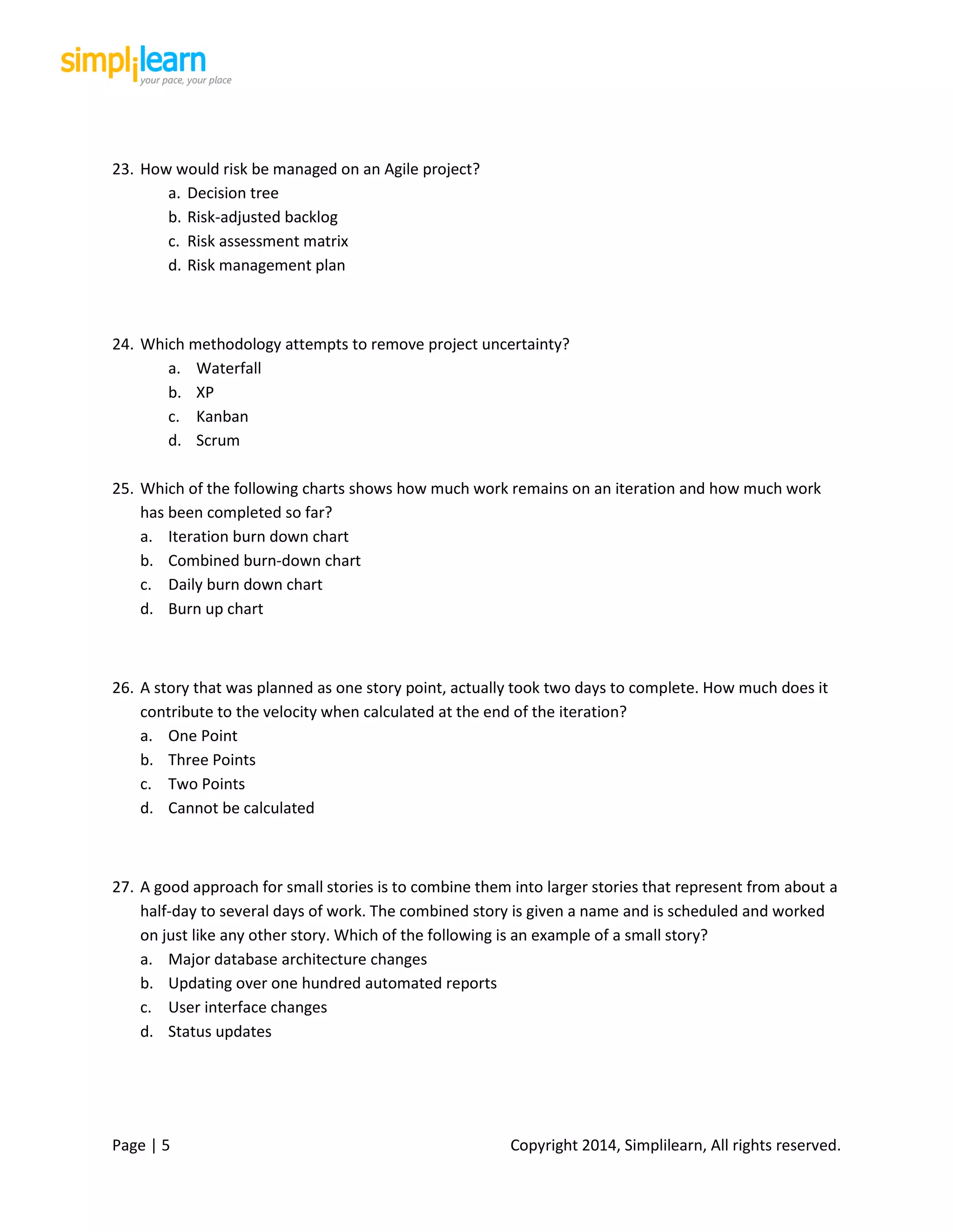 Page | 5 Copyright 2014, Simplilearn, All rights reserved.
23. How would risk be managed on an Agile project?
a. Decision tree
b. Risk-adjusted backlog
c. Risk assessment matrix
d. Risk management plan
24. Which methodology attempts to remove project uncertainty?
a. Waterfall
b. XP
c. Kanban
d. Scrum
25. Which of the following charts shows how much work remains on an iteration and how much work
has been completed so far?
a. Iteration burn down chart
b. Combined burn-down chart
c. Daily burn down chart
d. Burn up chart
26. A story that was planned as one story point, actually took two days to complete. How much does it
contribute to the velocity when calculated at the end of the iteration?
a. One Point
b. Three Points
c. Two Points
d. Cannot be calculated
27. A good approach for small stories is to combine them into larger stories that represent from about a
half-day to several days of work. The combined story is given a name and is scheduled and worked
on just like any other story. Which of the following is an example of a small story?
a. Major database architecture changes
b. Updating over one hundred automated reports
c. User interface changes
d. Status updates
 