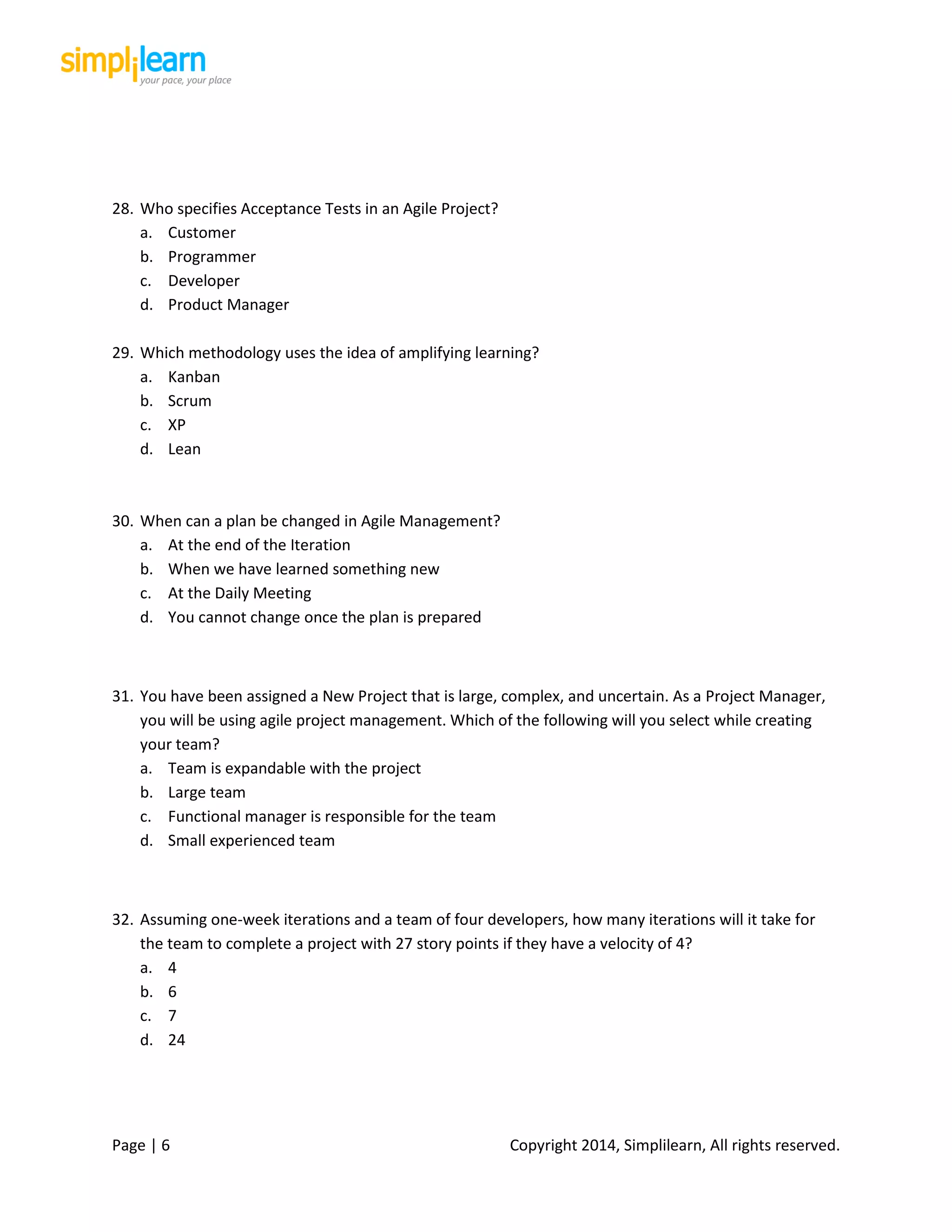 Page | 6 Copyright 2014, Simplilearn, All rights reserved.
28. Who specifies Acceptance Tests in an Agile Project?
a. Customer
b. Programmer
c. Developer
d. Product Manager
29. Which methodology uses the idea of amplifying learning?
a. Kanban
b. Scrum
c. XP
d. Lean
30. When can a plan be changed in Agile Management?
a. At the end of the Iteration
b. When we have learned something new
c. At the Daily Meeting
d. You cannot change once the plan is prepared
31. You have been assigned a New Project that is large, complex, and uncertain. As a Project Manager,
you will be using agile project management. Which of the following will you select while creating
your team?
a. Team is expandable with the project
b. Large team
c. Functional manager is responsible for the team
d. Small experienced team
32. Assuming one-week iterations and a team of four developers, how many iterations will it take for
the team to complete a project with 27 story points if they have a velocity of 4?
a. 4
b. 6
c. 7
d. 24
 