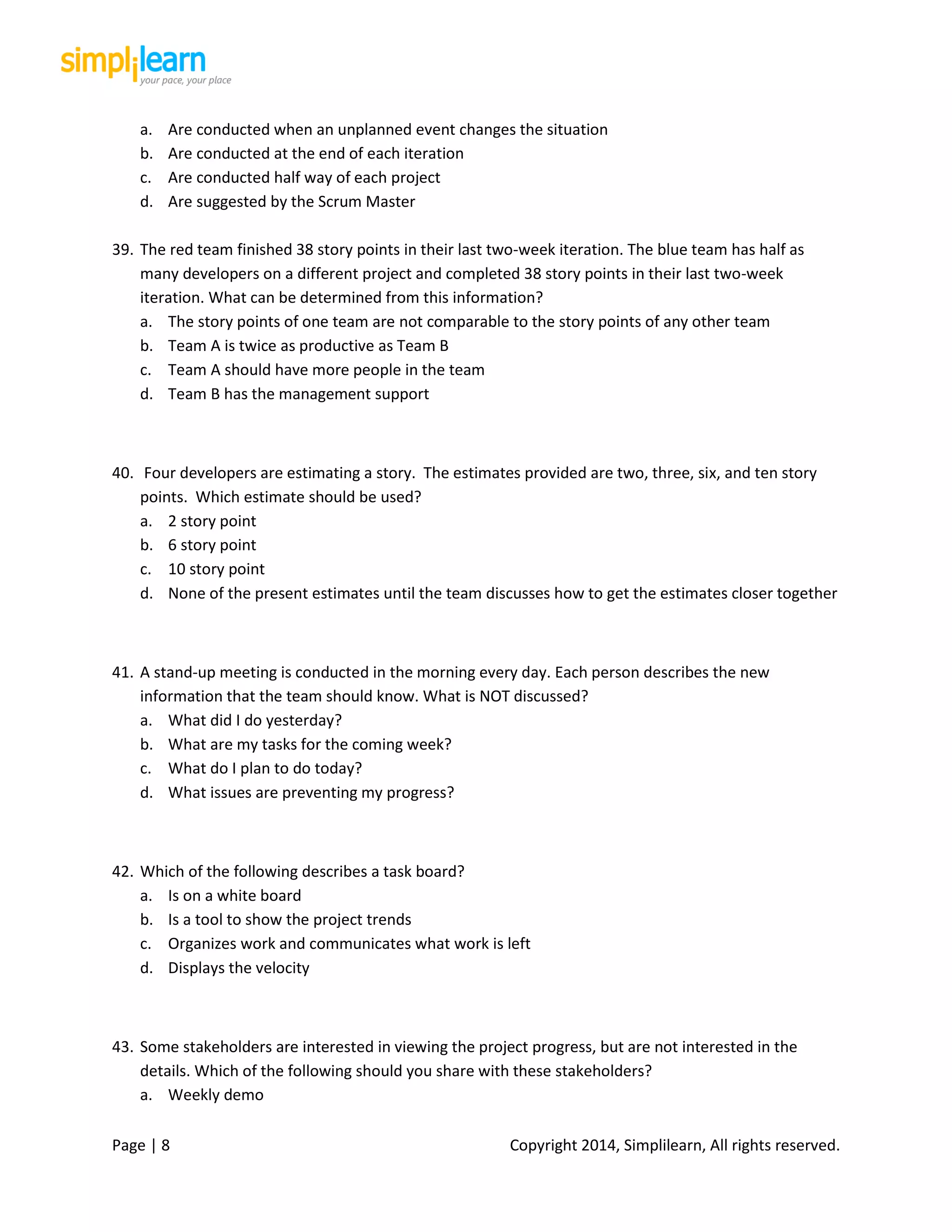 Page | 8 Copyright 2014, Simplilearn, All rights reserved.
a. Are conducted when an unplanned event changes the situation
b. Are conducted at the end of each iteration
c. Are conducted half way of each project
d. Are suggested by the Scrum Master
39. The red team finished 38 story points in their last two-week iteration. The blue team has half as
many developers on a different project and completed 38 story points in their last two-week
iteration. What can be determined from this information?
a. The story points of one team are not comparable to the story points of any other team
b. Team A is twice as productive as Team B
c. Team A should have more people in the team
d. Team B has the management support
40. Four developers are estimating a story. The estimates provided are two, three, six, and ten story
points. Which estimate should be used?
a. 2 story point
b. 6 story point
c. 10 story point
d. None of the present estimates until the team discusses how to get the estimates closer together
41. A stand-up meeting is conducted in the morning every day. Each person describes the new
information that the team should know. What is NOT discussed?
a. What did I do yesterday?
b. What are my tasks for the coming week?
c. What do I plan to do today?
d. What issues are preventing my progress?
42. Which of the following describes a task board?
a. Is on a white board
b. Is a tool to show the project trends
c. Organizes work and communicates what work is left
d. Displays the velocity
43. Some stakeholders are interested in viewing the project progress, but are not interested in the
details. Which of the following should you share with these stakeholders?
a. Weekly demo
 