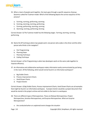 Page | 10 Copyright 2014, Simplilearn, All rights reserved.
35. When a team of people work together, the team goes through a specific sequence of group
dynamics called the Tuckman model. Which of the following depicts the correct sequence of this
process?
a. Forming, norming, performing, storming
b. Forming, storming, norming, performing
c. Forming, performing, storming, norming
d. Storming, norming, performing, forming
Correct Answer: b) The Tuckman model has the following stages: forming, storming, norming,
performing.
36. Name the XP technique where two people work: one person who codes is the driver and the other
person who thinks is the navigator?
a. Pair Programming
b. Planning Poker
c. Planning Technique
d. Coding Technique
Correct Answer: a) Pair Programming is when two developers work on the same code together to
improve efficiency.
37. An informative and collaborative workspace makes information easily communicated by just being
in the room. Of the following, which would not be found in an informative workspace?
a. Big Visible Charts
b. Process Improvement Charts
c. Hand Drawn Charts
d. Project Charter
Correct Answer: d) Big Visible Charts, Process Improvement Charts, Hand Drawn Charts are all examples
that might be found in an informative workspace. A project charter would be a project document that
would be stored in the project archive and not visible to the team in a workspace.
38. There are different types of Retrospectives. These are Release Retrospectives, Project
Retrospectives, Iteration Retrospectives, and Surprise Retrospectives. What are Surprise
Retrospectives?
a. Are conducted when an unplanned event changes the situation
 