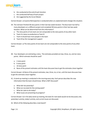 Page | 11 Copyright 2014, Simplilearn, All rights reserved.
b. Are conducted at the end of each iteration
c. Are conducted half way of each project
d. Are suggested by the Scrum Master
Correct Answer: a) Surprise Retrospective is conducted when an unplanned event changes the situation.
39. The red team finished 38 story points in their last two-week iteration. The blue team has half as
many developers on a different project and completed 38 story points in their last two-week
iteration. What can be determined from this information?
a. The story points of one team are not comparable to the story points of any other team
b. Team A is twice as productive as Team B
c. Team A should have more people in the team
d. Team B has the management support
Correct Answer: a) The story points of one team are not comparable to the story points of any other
team.
40. Four developers are estimating a story. The estimates provided are two, three, six, and ten story
points. Which estimate should be used?
a. 2 story point
b. 6 story point
c. 10 story point
d. None of the present estimates until the team discusses how to get the estimates closer together
Correct Answer: d) None of the present estimates, two, three, six, or ten, until the team discusses how
to get the estimates closer together.
41. A stand-up meeting is conducted in the morning every day. Each person describes the new
information that the team should know. What is NOT discussed?
a. What did I do yesterday?
b. What are my tasks for the coming week?
c. What do I plan to do today?
d. What issues are preventing my progress?
Correct Answer: b) In the daily stand-up meeting, the tasks for next week would not be discussed, only
yesterday's activity, today's activity, and current issues are discussed.
42. Which of the following describes a task board?
 