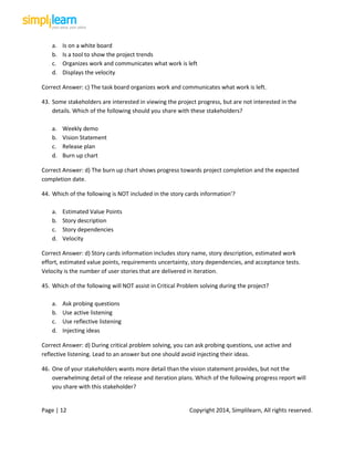 Page | 12 Copyright 2014, Simplilearn, All rights reserved.
a. Is on a white board
b. Is a tool to show the project trends
c. Organizes work and communicates what work is left
d. Displays the velocity
Correct Answer: c) The task board organizes work and communicates what work is left.
43. Some stakeholders are interested in viewing the project progress, but are not interested in the
details. Which of the following should you share with these stakeholders?
a. Weekly demo
b. Vision Statement
c. Release plan
d. Burn up chart
Correct Answer: d) The burn up chart shows progress towards project completion and the expected
completion date.
44. Which of the following is NOT included in the story cards information'?
a. Estimated Value Points
b. Story description
c. Story dependencies
d. Velocity
Correct Answer: d) Story cards information includes story name, story description, estimated work
effort, estimated value points, requirements uncertainty, story dependencies, and acceptance tests.
Velocity is the number of user stories that are delivered in iteration.
45. Which of the following will NOT assist in Critical Problem solving during the project?
a. Ask probing questions
b. Use active listening
c. Use reflective listening
d. Injecting ideas
Correct Answer: d) During critical problem solving, you can ask probing questions, use active and
reflective listening. Lead to an answer but one should avoid injecting their ideas.
46. One of your stakeholders wants more detail than the vision statement provides, but not the
overwhelming detail of the release and iteration plans. Which of the following progress report will
you share with this stakeholder?
 