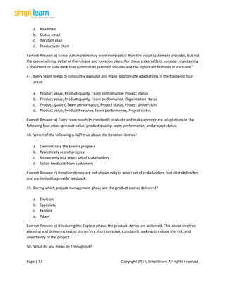 Page | 13 Copyright 2014, Simplilearn, All rights reserved.
a. Roadmap
b. Status email
c. Iteration plan
d. Productivity chart
Correct Answer: a) Some stakeholders may want more detail than the vision statement provides, but not
the overwhelming detail of the release and iteration plans. For these stakeholders, consider maintaining
a document or slide deck that summarizes planned releases and the significant features in each one."
47. Every team needs to constantly evaluate and make appropriate adaptations in the following four
areas:
a. Product value, Product quality, Team performance, Project status
b. Product value, Product quality, Team performance, Organization status
c. Product quality, Team performance, Project status, Project deliverables
d. Product value, Product Features, Team performance, Project status
Correct Answer: a) Every team needs to constantly evaluate and make appropriate adaptations in the
following four areas: product value, product quality, team performance, and project status.
48. Which of the following is NOT true about the Iteration Demos?
a. Demonstrate the team’s progress
b. Realistically report progress
c. Shown only to a select set of stakeholders
d. Solicit feedback from customers
Correct Answer: c) Iteration demos are not shown only to select set of stakeholders, but all stakeholders
and are invited to provide feedback.
49. During which project management phase are the product stories delivered?
a. Envision
b. Speculate
c. Explore
d. Adapt
Correct Answer: c) It is during the Explore phase, the product stories are delivered. This phase involves
planning and delivering tested stories in a short iteration, constantly seeking to reduce the risk, and
uncertainty of the project.
50. What do you mean by Throughput?
 