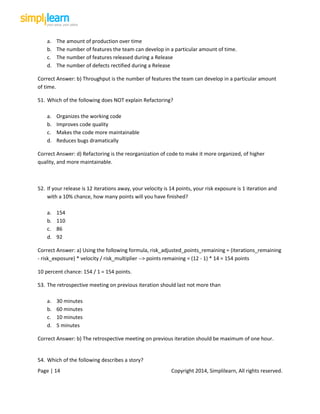 Page | 14 Copyright 2014, Simplilearn, All rights reserved.
a. The amount of production over time
b. The number of features the team can develop in a particular amount of time.
c. The number of features released during a Release
d. The number of defects rectified during a Release
Correct Answer: b) Throughput is the number of features the team can develop in a particular amount
of time.
51. Which of the following does NOT explain Refactoring?
a. Organizes the working code
b. Improves code quality
c. Makes the code more maintainable
d. Reduces bugs dramatically
Correct Answer: d) Refactoring is the reorganization of code to make it more organized, of higher
quality, and more maintainable.
52. If your release is 12 iterations away, your velocity is 14 points, your risk exposure is 1 iteration and
with a 10% chance, how many points will you have finished?
a. 154
b. 110
c. 86
d. 92
Correct Answer: a) Using the following formula, risk_adjusted_points_remaining = (iterations_remaining
- risk_exposure) * velocity / risk_multiplier --> points remaining = (12 - 1) * 14 = 154 points
10 percent chance: 154 / 1 = 154 points.
53. The retrospective meeting on previous iteration should last not more than
a. 30 minutes
b. 60 minutes
c. 10 minutes
d. 5 minutes
Correct Answer: b) The retrospective meeting on previous iteration should be maximum of one hour.
54. Which of the following describes a story?
 