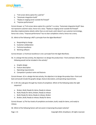 Page | 15 Copyright 2014, Simplilearn, All rights reserved.
a. "Full-screen demo option for a job fair"
b. "Automate integration build"
c. "Deploy to staging server outside the firewall"
d. "Improve performance"
Correct Answer: a) "Full-screen demo option for a job fair" is a story. “Automate integration build” does
not represent customer value, hence not a story. “Deploy to staging server outside the firewall”
describes implementation details rather than an end result, and it doesn’t use customer terminology,
hence not a story. “Improve performance” has no clear completion criteria, hence not a story.
55. Which of the following is NOT a principle from the Agile Manifesto?
a. Responding to change
b. Customer collaboration
c. Technical excellence
d. Working software
Correct Answer: c) Technical excellence is not a principle from the Agile Manifesto.
56. In a design-the-box activity, the objective is to design the product box—front and back. Which of the
following would not be included in the activity?
a. Graphic design
b. Feature description
c. Operating requirements
d. Competitor's product name and features
Correct Answer: d) In a design-the-box activity, the objective is to design the product box—front and
back and would include the graphic design, feature description, and operating requirements.
57. In XP, the code goes through four levels of completion. Which of the following states the right
sequence?
a. Broken, Build, Ready for demo, Ready to release
b. Build, Ready for demo, Broken, Ready to release
c. Build, Ready for demo, Ready to release, Broken
d. Broken, Build, Ready to release, Ready for demo
Correct Answer: a) The four levels of completion are broken, build, ready for demo, and ready to
release.
58. Which of the following factors will not assist in improving the project velocity?
 