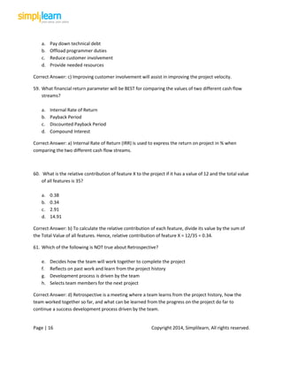 Page | 16 Copyright 2014, Simplilearn, All rights reserved.
a. Pay down technical debt
b. Offload programmer duties
c. Reduce customer involvement
d. Provide needed resources
Correct Answer: c) Improving customer involvement will assist in improving the project velocity.
59. What financial return parameter will be BEST for comparing the values of two different cash flow
streams?
a. Internal Rate of Return
b. Payback Period
c. Discounted Payback Period
d. Compound Interest
Correct Answer: a) Internal Rate of Return (IRR) is used to express the return on project in % when
comparing the two different cash flow streams.
60. What is the relative contribution of feature X to the project if it has a value of 12 and the total value
of all features is 35?
a. 0.38
b. 0.34
c. 2.91
d. 14.91
Correct Answer: b) To calculate the relative contribution of each feature, divide its value by the sum of
the Total Value of all features. Hence, relative contribution of feature X = 12/35 = 0.34.
61. Which of the following is NOT true about Retrospective?
e. Decides how the team will work together to complete the project
f. Reflects on past work and learn from the project history
g. Development process is driven by the team
h. Selects team members for the next project
Correct Answer: d) Retrospective is a meeting where a team learns from the project history, how the
team worked together so far, and what can be learned from the progress on the project do far to
continue a success development process driven by the team.
 