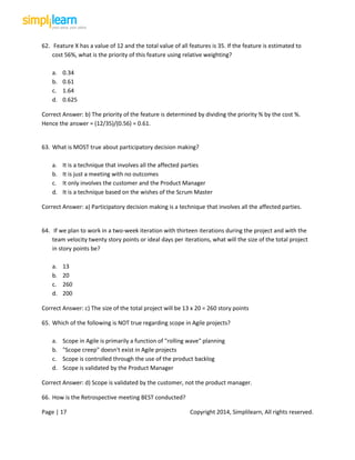 Page | 17 Copyright 2014, Simplilearn, All rights reserved.
62. Feature X has a value of 12 and the total value of all features is 35. If the feature is estimated to
cost 56%, what is the priority of this feature using relative weighting?
a. 0.34
b. 0.61
c. 1.64
d. 0.625
Correct Answer: b) The priority of the feature is determined by dividing the priority % by the cost %.
Hence the answer = (12/35)/(0.56) = 0.61.
63. What is MOST true about participatory decision making?
a. It is a technique that involves all the affected parties
b. It is just a meeting with no outcomes
c. It only involves the customer and the Product Manager
d. It is a technique based on the wishes of the Scrum Master
Correct Answer: a) Participatory decision making is a technique that involves all the affected parties.
64. If we plan to work in a two-week iteration with thirteen iterations during the project and with the
team velocity twenty story points or ideal days per iterations, what will the size of the total project
in story points be?
a. 13
b. 20
c. 260
d. 200
Correct Answer: c) The size of the total project will be 13 x 20 = 260 story points
65. Which of the following is NOT true regarding scope in Agile projects?
a. Scope in Agile is primarily a function of "rolling wave" planning
b. "Scope creep" doesn't exist in Agile projects
c. Scope is controlled through the use of the product backlog
d. Scope is validated by the Product Manager
Correct Answer: d) Scope is validated by the customer, not the product manager.
66. How is the Retrospective meeting BEST conducted?
 