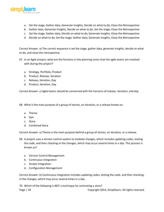 Page | 18 Copyright 2014, Simplilearn, All rights reserved.
a. Set the stage, Gather data, Generate Insights, Decide on what to do, Close the Retrospective
b. Gather data, Generate Insights, Decide on what to do, Set the stage, Close the Retrospective
c. Set the stage, Gather data, Decide on what to do, Generate Insights, Close the Retrospective
d. Decide on what to do, Set the stage, Gather data, Generate Insights, Close the Retrospective
Correct Answer: a) The correct sequence is set the stage, gather data, generate Insights, decide on what
to do, and close the retrospective.
67. In an Agile project, what are the horizons in the planning onion that the agile teams are involved
with during the project?
a. Strategy, Portfolio, Product
b. Product, Release, Iteration
c. Release, Iteration, Day
d. Product, Iteration, Day
Correct Answer: c) Agile teams should be concerned with the horizons of release, iteration, and day.
68. What is the main purpose of a group of stories, an iteration, or a release known as:
a. Theme
b. Epic
c. Story
d. Combined Story
Correct Answer: a) Theme is the main purpose behind a group of stories, an iteration, or a release.
69. A project uses a version control system to mediate changes, which includes updating codes, testing
the code, and then checking-in the changes, which may occur several times in a day. This process is
known as?
a. Version Control Management
b. Continuous Integration
c. Simple Integration
d. Configuration Management
Correct Answer: b) Continuous integration includes updating codes, testing the code, and then checking-
in the changes, which may occur several times in a day.
70. Which of the following is NOT a technique for estimating a story?
 