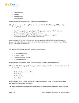 Page | 19 Copyright 2014, Simplilearn, All rights reserved.
a. Expert Opinion
b. Analogy
c. Disaggregation
d. Decomposition
Correct Answer: d) Decomposition is not a technique for estimating.
71. Agile teams may use Planning Poker for estimation. Which of the following is NOT true about
Planning Poker?
a. It combines expert opinion, analogy, and disaggregation to obtain reliable estimates
b. Participants include all the developers in the team
c. The team for Planning Poker should not exceed more than 10 participants
d. The highest estimate is considered the final estimate
Correct Answer: d) The high estimate is not necessarily considered the final estimate because the
players with high and low estimates must explain their estimates and then a decision is taken by the
players as to the final estimate value.
72. Wideband Delphi is a repeatable process that can be used:
a. To generate estimation
b. To create a story
c. For implementation purpose
d. To motivate the team
Correct Answer: a) Wideband Delphi is a technique that is used to generate estimation.
73. Which of the following reports visually shows the remaining estimated workload over the course of
the project?
a. Product Backlog Burn down Report
b. Gantt Chart
c. Product Backlog
d. Sprint Chart
Correct Answer: a) The Product Backlog Burn down report visually shows the remaining estimated
workload over the course of the project.
74. When using affinity estimating, the minimum size for the number of items in the Product Backlog
is?
 