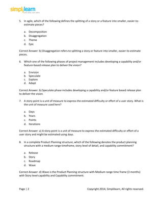 Page | 2 Copyright 2014, Simplilearn, All rights reserved.
5. In agile, which of the following defines the splitting of a story or a feature into smaller, easier-to-
estimate pieces?
a. Decomposition
b. Disaggregation
c. Theme
d. Epic
Correct Answer: b) Disaggregation refers to splitting a story or feature into smaller, easier-to-estimate
pieces.
6. Which one of the following phases of project management includes developing a capability and/or
feature-based release plan to deliver the vision?
a. Envision
b. Speculate
c. Explore
d. Adapt
Correct Answer: b) Speculate phase includes developing a capability and/or feature based release plan
to deliver the vision.
7. A story point is a unit of measure to express the estimated difficulty or effort of a user story. What is
the unit of measure used here?
a. Days
b. Years
c. Points
d. Iterations
Correct Answer: a) A story point is a unit of measure to express the estimated difficulty or effort of a
user story and might be estimated using days.
8. In a complete Product Planning structure, which of the following denotes the product planning
structure with a medium range timeframe, story level of detail, and capability commitment?
a. Release
b. Story
c. Roadmap
d. Wave
Correct Answer: d) Wave is the Product Planning structure with Medium range time frame (3 months)
with Story level capability and Capability commitment.
 