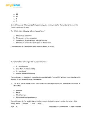Page | 20 Copyright 2014, Simplilearn, All rights reserved.
a. 20
b. 40
c. 8
d. 5
Correct Answer: a) When using affinity estimating, the minimum size for the number of items in the
Product Backlog is 20 items.
75. Which of the following defines Elapsed Time?
a. The same as ideal time
b. The amount of time on a clock
c. The amount of time without any interruptions
d. The amount of time the team spent on the iteration
Correct Answer: b) Elapsed time is the amount of time on a clock.
76. Which of the following is NOT true about Kanban?
a. Is a visual system
b. Uses Work In Process (WIP)
c. Is a task board
d. Used in Lean Manufacturing
Correct Answer: c) A Kanban is a visual system using Work in Process (WIP with the Lean Manufacturing
process). A task-board visualizes current tasks.
77. The MoSCoW technique is used to create a prioritized requirements list. In MoSCoW technique, 'M'
stands for:
a. Medium
b. Must
c. Must Not Have
d. Minimum Marketable Features
Correct Answer: b) The MoSCoW prioritization scheme derived its name from the first letters of its
labels: “Must…”, “Should…”, “Could…”, “Won't.”
 