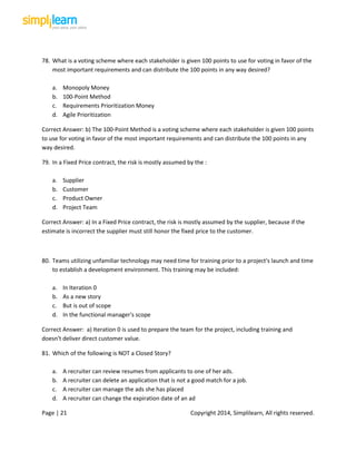 Page | 21 Copyright 2014, Simplilearn, All rights reserved.
78. What is a voting scheme where each stakeholder is given 100 points to use for voting in favor of the
most important requirements and can distribute the 100 points in any way desired?
a. Monopoly Money
b. 100-Point Method
c. Requirements Prioritization Money
d. Agile Prioritization
Correct Answer: b) The 100-Point Method is a voting scheme where each stakeholder is given 100 points
to use for voting in favor of the most important requirements and can distribute the 100 points in any
way desired.
79. In a Fixed Price contract, the risk is mostly assumed by the :
a. Supplier
b. Customer
c. Product Owner
d. Project Team
Correct Answer: a) In a Fixed Price contract, the risk is mostly assumed by the supplier, because if the
estimate is incorrect the supplier must still honor the fixed price to the customer.
80. Teams utilizing unfamiliar technology may need time for training prior to a project's launch and time
to establish a development environment. This training may be included:
a. In Iteration 0
b. As a new story
c. But is out of scope
d. In the functional manager's scope
Correct Answer: a) Iteration 0 is used to prepare the team for the project, including training and
doesn't deliver direct customer value.
81. Which of the following is NOT a Closed Story?
a. A recruiter can review resumes from applicants to one of her ads.
b. A recruiter can delete an application that is not a good match for a job.
c. A recruiter can manage the ads she has placed
d. A recruiter can change the expiration date of an ad
 