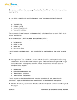 Page | 22 Copyright 2014, Simplilearn, All rights reserved.
Correct Answer: c) "A recruiter can manage the ads she has placed" is not a closed story because it is an
ongoing activity.
82. The primary task in release planning is assigning stories to iterations, chiefly on the basis of
_______________________
a. Value and Risk
b. Risk and Priority
c. Customer Requirements
d. Team ability and Value
Correct Answer: a) The primary task in release planning is assigning stories to iterations, chiefly on the
basis of value and risk.
83. In the Agile Team Stages of Shu Ha Ri, what does 'Ha' stand for?
a. Break the rule
b. Follow the rule
c. Be the rule
d. None of the above
Correct Answer: a) Shu Ha Ri means - 'Shu' to follow the rule, 'Ha' to break the rule, and 'Ri' to be the
rule.
84. "Having problems does not indicate a problem in itself, so welcome problems because they bring
with them the chance for the team to overcome, grow, and become stronger together." As an Agile
coach, which of the following is not one of the multiple perspectives to analyze or detect the
symptoms for the problem?
a. Process Level
b. Quality and Performance Level
c. Team dynamics dimension
d. Team members' management
Correct Answer: d) The multiple perspectives to analyze are the process level, the quality and
performance angle, and the team dynamics dimension, not the team members' management.
85. Which of the following documents all of the known features that are to be implemented throughout
the project?
 