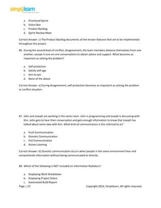Page | 23 Copyright 2014, Simplilearn, All rights reserved.
a. Prioritized Sprint
b. Vision Box
c. Product Backlog
d. Sprint Review Meet
Correct Answer: c) The Product Backlog documents all the known features that are to be implemented
throughout the project.
86. During the second level of conflict, disagreement, the team members distance themselves from one
another, except in one-on-one conversations to obtain advice and support. What becomes as
important as solving the problem?
a. Self-protection
b. Satisfy self-ego
c. Aim to win
d. None of the above
Correct Answer: a) During disagreement, self-protection becomes as important as solving the problem
or conflict situation.
87. John and Joseph are working in the same room. John is programming and Joseph is discussing with
Kim. John gets to hear their conversation and gets enough information to know that Joseph has
talked about some idea with Kim. What kind of communication is this referred to as?
a. Push Communication
b. Osmotic Communication
c. Pull Communication
d. Active Listening
Correct Answer: b) Osmotic communication occurs when people in the same environment hear and
comprehends information without being communicated to directly.
88. Which of the following is NOT included on Information Radiators?
a. Displaying Work Breakdown
b. Displaying Project Status
c. Automated Build Report
 