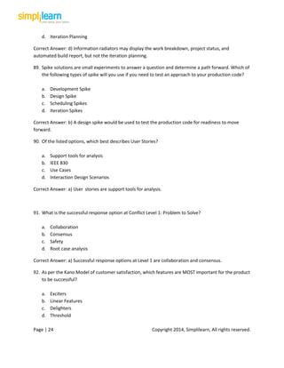 Page | 24 Copyright 2014, Simplilearn, All rights reserved.
d. Iteration Planning
Correct Answer: d) Information radiators may display the work breakdown, project status, and
automated build report, but not the iteration planning.
89. Spike solutions are small experiments to answer a question and determine a path forward. Which of
the following types of spike will you use if you need to test an approach to your production code?
a. Development Spike
b. Design Spike
c. Scheduling Spikes
d. Iteration Spikes
Correct Answer: b) A design spike would be used to test the production code for readiness to move
forward.
90. Of the listed options, which best describes User Stories?
a. Support tools for analysis
b. IEEE 830
c. Use Cases
d. Interaction Design Scenarios
Correct Answer: a) User stories are support tools for analysis.
91. What is the successful response option at Conflict Level 1: Problem to Solve?
a. Collaboration
b. Consensus
c. Safety
d. Root case analysis
Correct Answer: a) Successful response options at Level 1 are collaboration and consensus.
92. As per the Kano Model of customer satisfaction, which features are MOST important for the product
to be successful?
a. Exciters
b. Linear Features
c. Delighters
d. Threshold
 