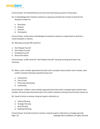 Page | 25 Copyright 2014, Simplilearn, All rights reserved.
Correct Answer: d) Threshold features are the must-have features present in the product.
93. A methodology that is based on solutions or sequences of steps that is known to work for the
discipline is known as:
a. Normative
b. Rational
c. Heuristic
d. Participative
Correct Answer: a) Normative methodologies are based on solutions or steps known to work for a
certain discipline or industry.
94. What does acronym DRY stand for?
a. Don't Repeat Yourself
b. Don't Reject Yourself
c. Do Repeat Yourself
d. None of the above
Correct Answer: a) DRY stands for "Don’t Repeat Yourself" meaning not doing work that is not
necessary.
95. When a team member approaches the Coach with a complaint about another team member, what
conflict resolution technique should the Coach use?
a. Compromise
b. Face to Face
c. Three-step intervention
d. Confronting
Correct Answer: c) When a team member approaches the Coach with a complaint about another team
member, the three-step intervention path is the conflict resolution technique that the Coach should use.
96. A path of action to achieve a long-term goal is referred to as:
a. Tactical Planning
b. Strategic Planning
c. Goal Planning
d. Roadmap Planning
Correct Answer: b) A path of action to achieve a long-term goal is referred to as strategic planning.
 