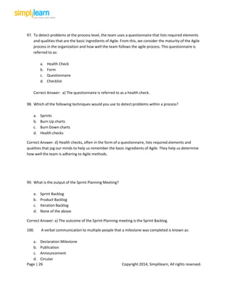 Page | 26 Copyright 2014, Simplilearn, All rights reserved.
97. To detect problems at the process level, the team uses a questionnaire that lists required elements
and qualities that are the basic ingredients of Agile. From this, we consider the maturity of the Agile
process in the organization and how well the team follows the agile process. This questionnaire is
referred to as:
a. Health Check
b. Form
c. Questionnaire
d. Checklist
Correct Answer: a) The questionnaire is referred to as a health check.
98. Which of the following techniques would you use to detect problems within a process?
a. Sprints
b. Burn Up charts
c. Burn Down charts
d. Health checks
Correct Answer: d) Health checks, often in the form of a questionnaire, lists required elements and
qualities that jog our minds to help us remember the basic ingredients of Agile. They help us determine
how well the team is adhering to Agile methods.
99. What is the output of the Sprint Planning Meeting?
a. Sprint Backlog
b. Product Backlog
c. Iteration Backlog
d. None of the above
Correct Answer: a) The outcome of the Sprint Planning meeting is the Sprint Backlog.
100. A verbal communication to multiple people that a milestone was completed is known as:
a. Declaration Milestone
b. Publication
c. Announcement
d. Circular
 
