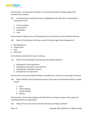 Page | 27 Copyright 2014, Simplilearn, All rights reserved.
Correct Answer: a) A declaration milestone is a verbal communication to multiple people that a
milestone was completed.
101. At a Retrospective meeting, few issues are highlighted by the team. Who is responsible for
solving these issues?
a. The Scrum Master
b. Product Owner
c. Stakeholders
d. Team
Correct Answer: d) Agile teams are self-organizing and can find solutions to their problems with ease.
102. Which of the following is NOT done as part of Planning in Agile Project Management?
a. Risk Management
b. Product Vision
c. Slack
d. Done-Done
Correct Answer: d) Done-Done is part of releasing.
103. Which of the following BEST describes Horizontal Market Software?
a. Developed for many organizations
b. Developed and used across many industries
c. Developed for a dedicated customer
d. Developed for one organization
Correct Answer: b) Horizontal Market Software is intended to be used across a wide range of industries.
104. What is the BEST tool for tracking the progress of the project and evaluating the ROI on an Agile
project?
a. Sprint
b. Product Backlog
c. Iteration Backlog
d. Releases
Correct Answer: b) The Product Backlog is the BEST tool for tracking the progress of the project and
evaluating the ROI on an Agile project.
105. What are the four key terms by which the iterative part of Agile is defined?
 