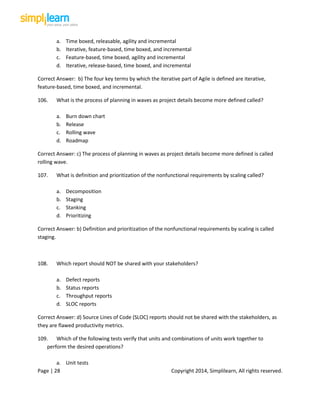 Page | 28 Copyright 2014, Simplilearn, All rights reserved.
a. Time boxed, releasable, agility and incremental
b. Iterative, feature-based, time boxed, and incremental
c. Feature-based, time boxed, agility and incremental
d. Iterative, release-based, time boxed, and incremental
Correct Answer: b) The four key terms by which the iterative part of Agile is defined are iterative,
feature-based, time boxed, and incremental.
106. What is the process of planning in waves as project details become more defined called?
a. Burn down chart
b. Release
c. Rolling wave
d. Roadmap
Correct Answer: c) The process of planning in waves as project details become more defined is called
rolling wave.
107. What is definition and prioritization of the nonfunctional requirements by scaling called?
a. Decomposition
b. Staging
c. Stanking
d. Prioritizing
Correct Answer: b) Definition and prioritization of the nonfunctional requirements by scaling is called
staging.
108. Which report should NOT be shared with your stakeholders?
a. Defect reports
b. Status reports
c. Throughput reports
d. SLOC reports
Correct Answer: d) Source Lines of Code (SLOC) reports should not be shared with the stakeholders, as
they are flawed productivity metrics.
109. Which of the following tests verify that units and combinations of units work together to
perform the desired operations?
a. Unit tests
 