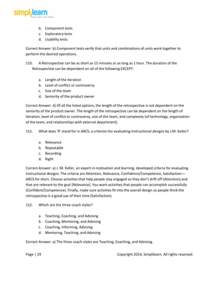 Page | 29 Copyright 2014, Simplilearn, All rights reserved.
b. Component tests
c. Exploratory tests
d. Usability tests
Correct Answer: b) Component tests verify that units and combinations of units work together to
perform the desired operations.
110. A Retrospective can be as short as 15 minutes or as long as 1 hour. The duration of the
Retrospective can be dependent on all of the following EXCEPT:
a. Length of the iteration
b. Level of conflict or controversy
c. Size of the team
d. Seniority of the product owner
Correct Answer: d) Of all the listed options, the length of the retrospective is not dependent on the
seniority of the product owner. The length of the retrospective can be dependent on the length of
iteration, level of conflict or controversy, size of the team, and complexity (of technology, organization
of the team, and relationships with external department).
111. What does 'R' stand for in ARCS, a criterion for evaluating Instructional designs by J.M. Keller?
a. Relevance
b. Repeatable
c. Recording
d. Right
Correct Answer: a) J. M. Keller, an expert in motivation and learning, developed criteria for evaluating
instructional designs. The criteria are Attention, Relevance, Confidence/Competence, Satisfaction—
ARCS for short. Choose activities that help people stay engaged so they don’t drift off (Attention) and
that are relevant to the goal (Relevance). You want activities that people can accomplish successfully
(Confident/Competence). Finally, make sure activities fit into the overall design so people think the
retrospective is a good use of their time (Satisfaction).
112. Which are the three coach styles?
a. Teaching, Coaching, and Advising
b. Coaching, Mentoring, and Advising
c. Coaching, Informing, Advising
d. Mentoring, Teaching, and Advising
Correct Answer: a) The three coach styles are Teaching, Coaching, and Advising.
 