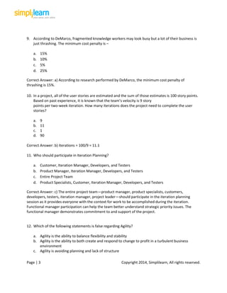 Page | 3 Copyright 2014, Simplilearn, All rights reserved.
9. According to DeMarco, fragmented knowledge workers may look busy but a lot of their business is
just thrashing. The minimum cost penalty is –
a. 15%
b. 10%
c. 5%
d. 25%
Correct Answer: a) According to research performed by DeMarco, the minimum cost penalty of
thrashing is 15%.
10. In a project, all of the user stories are estimated and the sum of those estimates is 100 story points.
Based on past experience, it is known that the team’s velocity is 9 story
points per two-week iteration. How many iterations does the project need to complete the user
stories?
a. 9
b. 11
c. 1
d. 90
Correct Answer: b) Iterations = 100/9 = 11.1
11. Who should participate in Iteration Planning?
a. Customer, Iteration Manager, Developers, and Testers
b. Product Manager, Iteration Manager, Developers, and Testers
c. Entire Project Team
d. Product Specialists, Customer, Iteration Manager, Developers, and Testers
Correct Answer: c) The entire project team—product manager, product specialists, customers,
developers, testers, iteration manager, project leader—should participate in the iteration planning
session as it provides everyone with the context for work to be accomplished during the iteration.
Functional manager participation can help the team better understand strategic priority issues. The
functional manager demonstrates commitment to and support of the project.
12. Which of the following statements is false regarding Agility?
a. Agility is the ability to balance flexibility and stability
b. Agility is the ability to both create and respond to change to profit in a turbulent business
environment
c. Agility is avoiding planning and lack of structure
 