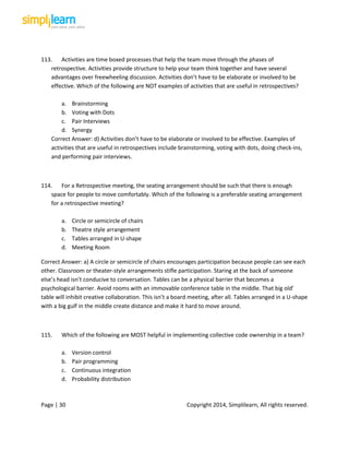 Page | 30 Copyright 2014, Simplilearn, All rights reserved.
113. Activities are time boxed processes that help the team move through the phases of
retrospective. Activities provide structure to help your team think together and have several
advantages over freewheeling discussion. Activities don’t have to be elaborate or involved to be
effective. Which of the following are NOT examples of activities that are useful in retrospectives?
a. Brainstorming
b. Voting with Dots
c. Pair Interviews
d. Synergy
Correct Answer: d) Activities don’t have to be elaborate or involved to be effective. Examples of
activities that are useful in retrospectives include brainstorming, voting with dots, doing check-ins,
and performing pair interviews.
114. For a Retrospective meeting, the seating arrangement should be such that there is enough
space for people to move comfortably. Which of the following is a preferable seating arrangement
for a retrospective meeting?
a. Circle or semicircle of chairs
b. Theatre style arrangement
c. Tables arranged in U-shape
d. Meeting Room
Correct Answer: a) A circle or semicircle of chairs encourages participation because people can see each
other. Classroom or theater-style arrangements stifle participation. Staring at the back of someone
else’s head isn’t conducive to conversation. Tables can be a physical barrier that becomes a
psychological barrier. Avoid rooms with an immovable conference table in the middle. That big old’
table will inhibit creative collaboration. This isn’t a board meeting, after all. Tables arranged in a U-shape
with a big gulf in the middle create distance and make it hard to move around.
115. Which of the following are MOST helpful in implementing collective code ownership in a team?
a. Version control
b. Pair programming
c. Continuous integration
d. Probability distribution
 