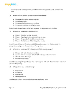 Page | 31 Copyright 2014, Simplilearn, All rights reserved.
Correct Answer: b) Pair programming is helpful in implementing collective code ownership in a
team.
116. How do you best describe the primary role of an Agile leader?
a. Manage WBS, schedule, and cost of project
b. Manage stakeholders
c. Manage work allocation to team members
d. Manage teams without managing their tasks
Correct Answer: d) Agile leaders do not have to manage the tasks of the team members.
117. Which of the following BEST describes ROTI?
a. Measure of product backlogs remaining
b. Measure of quality of features delivered in an iteration
c. Measure of required effort to deliver in an iteration
d. Measure of effectiveness of the retrospective meeting
Correct Answer: d) Return on Time Invested (ROTI) is used to measure the effectiveness of the
retrospective meetings from the team members' perspective.
118. Which of the following is NOT a characteristic of Agile project manager?
a. Manages daily tasks of the team members
b. Assumes different leadership styles for different stages of team formation
c. Allows team to self-manage
d. Facilitates collaboration
Correct Answer: a) Agile Project Manager does not manage the daily tasks of team members as teams in
Agile are self-organizing.
119. Who performs value point estimating?
a. Finance Team
b. Scrum Team
c. Product Team
d. Development Team
Correct Answer: c) Value point estimation is done by the Product Team.
 