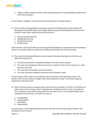 Page | 4 Copyright 2014, Simplilearn, All rights reserved.
d. "Agility is ability to deliver customer value while dealing with the unpredictability and dynamism
of an inherent project "
Correct Answer: c) Agility is not an excuse to avoid planning or not having structure.
13. Technical debt is the gap between a product's actual Cost of Change (CoC) and its optimal CoC.
Managing technical debt helps ensure reliable delivery today and ready adaptation to tomorrow's
customer needs. When would technical debt not occur?
a. During Initial Development
b. Ongoing Maintenance
c. During Enhancement
d. During closing
Correct Answer: d) Technical debt can arise during initial development, ongoing maintenance (keeping a
product at its original state), or enhancement (adding functionality) and not during closing.
14. The Levels of Listening by Whitworth states 3 Levels of listening. What does the third level, viz.
Global listening refer to?
a. A hardwired connection is established between the coach and the speaker
b. The coach uses everything in the environment, viz. speaker's tone of voice, posture, etc., when
listening at this level
c. The coach hears the speaker's words attentively
d. The coach only hears the global sounds and not the speaker's words
Correct Answer: b) The coach uses everything in the environment when listening at Level III. The
speaker’s tone of voice, posture, changes in the room temperature, noises—all of these things are
noticed and used by the coach.
15. Team 1 has been asked to complete work on Item 10 story and deliver it to Team 2 so that they can
initiate work on Item 12 story, which is dependent on completion of Item 10 story. The leader of
Team 1 decides to add a buffer that protects the start date on Item 12 story against delays in the
completion of Item 10 story. This buffer is known as
a. Feeding Buffer
b. Iteration Buffer
c. Story Buffer
d. Release Buffer
Correct Answer: a) The Feeding buffer protects the start date on Item 12 story against delays in the
completion of Item 10 story.
 