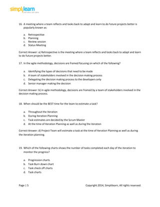 Page | 5 Copyright 2014, Simplilearn, All rights reserved.
16. A meeting where a team reflects and looks back to adapt and learn to do future projects better is
popularly known as:
a. Retrospective
b. Planning
c. Review session
d. Status Meeting
Correct Answer: a) Retrospective is the meeting where a team reflects and looks back to adapt and learn
to do future projects better.
17. In the agile methodology, decisions are framed focusing on which of the following?
a. Identifying the types of decisions that need to be made
b. A team of stakeholders involved in the decision making process
c. Delegating the decision making process to the developers only
d. Senior manager making the decision
Correct Answer: b) In agile methodology, decisions are framed by a team of stakeholders involved in the
decision making process.
18. When should be the BEST time for the team to estimate a task?
a. Throughout the Iteration
b. During Iteration Planning
c. Task estimates are decided by the Scrum Master
d. At the time of Iteration Planning as well as during the iteration
Correct Answer: d) Project Team will estimate a task at the time of Iteration Planning as well as during
the iteration planning.
19. Which of the following charts shows the number of tasks completed each day of the iteration to
monitor the progress?
a. Progression charts
b. Task Burn down chart
c. Task check off charts
d. Task charts
 